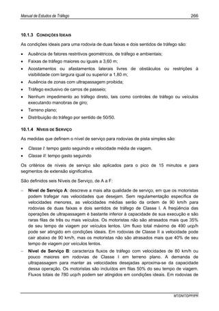 Manual de Estudos de Tráfego 266
MT/DNIT/DPP/IPR
10.1.3 CONDIÇÕES IDEAIS
As condições ideais para uma rodovia de duas faixas e dois sentidos de tráfego são:
• Ausência de fatores restritivos geométricos, de tráfego e ambientais;
• Faixas de tráfego maiores ou iguais a 3,60 m;
• Acostamentos ou afastamentos laterais livres de obstáculos ou restrições à
visibilidade com largura igual ou superior a 1,80 m;
• Ausência de zonas com ultrapassagem proibida;
• Tráfego exclusivo de carros de passeio;
• Nenhum impedimento ao tráfego direto, tais como controles de tráfego ou veículos
executando manobras de giro;
• Terreno plano;
• Distribuição do tráfego por sentido de 50/50.
10.1.4 NÍVEIS DE SERVIÇO
As medidas que definem o nível de serviço para rodovias de pista simples são:
• Classe I: tempo gasto seguindo e velocidade média de viagem.
• Classe II: tempo gasto seguindo
Os critérios de níveis de serviço são aplicados para o pico de 15 minutos e para
segmentos de extensão significativa.
São definidos seis Níveis de Serviço, de A a F:
− Nível de Serviço A: descreve a mais alta qualidade de serviço, em que os motoristas
podem trafegar nas velocidades que desejam. Sem regulamentação específica de
velocidades menores, as velocidades médias serão da ordem de 90 km/h para
rodovias de duas faixas e dois sentidos de tráfego de Classe I. A freqüência das
operações de ultrapassagem é bastante inferior à capacidade de sua execução e são
raras filas de três ou mais veículos. Os motoristas não são atrasados mais que 35%
de seu tempo de viagem por veículos lentos. Um fluxo total máximo de 490 ucp/h
pode ser atingido em condições ideais. Em rodovias de Classe II a velocidade pode
cair abaixo de 90 km/h, mas os motoristas não são atrasados mais que 40% de seu
tempo de viagem por veículos lentos.
− Nível de Serviço B: caracteriza fluxos de tráfego com velocidades de 80 km/h ou
pouco maiores em rodovias de Classe I em terreno plano. A demanda de
ultrapassagem para manter as velocidades desejadas aproxima-se da capacidade
dessa operação. Os motoristas são incluídos em filas 50% do seu tempo de viagem.
Fluxos totais de 780 ucp/h podem ser atingidos em condições ideais. Em rodovias de
 