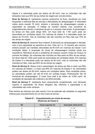 Manual de Estudos de Tráfego 267
MT/DNIT/DPP/IPR
Classe II a velocidade pode cair abaixo de 80 km/h, mas os motoristas não são
atrasados mais que 55% de seu tempo de viagem por veículos lentos.
− Nível de Serviço C: representa maiores acréscimos de fluxo, resultando em mais
freqüentes e extensas filas de veículos e dificuldades de ultrapassagem. A velocidade
média ainda excede 70 km/h, embora a demanda de ultrapassagem exceda a
capacidade da operação. O tráfego se mantém estável, mas suscetível de
engarrafamentos devido a manobras de giro e a veículos mais lentos. A percentagem
do tempo em filas pode atingir 65%. Um fluxo total de 1.190 ucp/h pode ser
acomodado em condições ideais. Em rodovias de Classe II a velocidade pode cair
abaixo de 70 km/h, mas os motoristas não são incluídos em filas mais que 70% de
seu tempo de viagem.
− Nível de Serviço D: descreve fluxo instável. A demanda de ultrapassagem é elevada,
mas a sua capacidade se aproxima de zero. Filas de 5 e 10 veículos são comuns,
embora possam ser mantidas velocidades de 60 km/h em rodovias de Classe I com
condições ideais. A proporção de zonas de ultrapassagem proibida perde sua
importância. Manobras de giro e problemas de acessos causam ondas de choque na
corrente de tráfego. Os motoristas são incluídos em filas perto de 80% de seu tempo.
Um fluxo total de 1.830 ucp/h pode ser acomodado em condições ideais. Em rodovias
de Classe II a velocidade pode cair abaixo de 60 km/h, mas os motoristas não são
incluídos em filas mais que 85% de seu tempo de viagem.
− Nível de Serviço E: Nesse nível a percentagem de tempo em filas é maior que 80%
em rodovias de Classe I, e maior que 85% em rodovias de Classe II. As velocidades
podem cair abaixo de 60 km/h, mesmo em condições ideais. Para condições piores,
as velocidades podem cair até 40 km/h em subidas longas. Praticamente não há
manobras de ultrapassagem. O maior fluxo total é da ordem de 3.200 ucp/h. As
condições de operação são instáveis e de difícil previsão.
− Nível de Serviço F: representa fluxo severamente congestionado, com demanda
superior à capacidade. Os fluxos atingidos são inferiores à capacidade e as
velocidades são muito variáveis.
Para trechos de rodovias com pelo menos 3 km de extensão são adotados os seguintes
critérios para enquadramento em um dos níveis de serviço:
Tabela 57 - Enquadramento em níveis de serviço
(Rodovias de Classe I)
NS Tempo seguindo (%) Velocidade média (km/h)
A
B
C
D
E
t ≤ 35
35 < t < 50
50 < t < 65
65 < t < 80
t ≥ 80
V ≥ 30
80 < V <90
70 < V <80
60 < V< 70
V ≤ 60
NOTA: O nível F é atingido quando o fluxo excede a capacidade
 