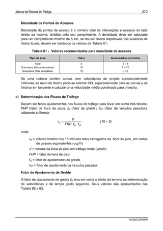 Manual de Estudos de Tráfego 270
MT/DNIT/DPP/IPR
Densidade de Pontos de Acessos
Densidade de pontos de acesso é o número total de interseções e acessos do lado
direito da rodovia, dividido pelo seu comprimento. A densidade deve ser calculada
para um comprimento mínimo de 5 km, se houver dados disponíveis. Na ausência de
dados locais, devem ser adotados os valores da Tabela 61.
Tabela 61 - Valores recomendados para densidade de acessos
Tipo de área Valor Acessos/km (um lado)
Rural
Suburbana (Baixa densidade)
Suburbana (Alta densidade)
5
10
15
0 – 6
7 – 12
≥ 13
Se uma rodovia contém curvas com velocidades de projeto substancialmente
inferiores ao resto do trecho pode-se estimar VFL separadamente para as curvas e os
trechos em tangente e calcular uma velocidade média ponderada para o trecho.
b) Determinação dos Fluxos de Tráfego
Devem ser feitos ajustamentos nos fluxos de tráfego para levar em conta três fatores:
FHP (fator de hora de pico), fG (fator de greide), fVP (fator de veículos pesados),
utilizando a fórmula
VPG
p
ffFHP
V
v
⋅⋅
= (10 – 3)
onde:
vp = volume horário nos 15 minutos mais carregados da hora de pico, em carros
de passeio equivalentes (ucp/h)
V = volume da hora de pico em tráfego misto (veic/h)
FHP = fator de hora de pico
fG = fator de ajustamento de greide
fVP = fator de ajustamento de veículos pesados
Fator de Ajustamento de Greide
O fator de ajustamento de greide fG leva em conta o efeito do terreno na determinação
de velocidades e de tempo gasto seguindo. Seus valores são apresentados nas
Tabela 62 e 63.
 