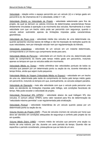 Manual de Estudos de Tráfego 24
MT/DNIT/DPP/IPR
Velocidade - relação entre o espaço percorrido por um veículo (d) e o tempo gasto em
percorrê-lo (t). Se chamamos de V a velocidade, então V = d/t.
Velocidade Diretriz ou Velocidade de Projeto - velocidade selecionada para fins de
projeto, da qual se derivam os valores mínimos de determinadas características físicas
diretamente vinculadas à operação e ao movimento dos veículos. Normalmente é a maior
velocidade com que um trecho viário pode ser percorrido com segurança, quando o
veículo estiver submetido apenas às limitações impostas pelas características
geométricas.
Velocidade de Fluxo Livre - velocidade média dos veículos de uma determinada via,
quando apresenta volumes baixos de tráfego e não há imposição de restrições quanto às
suas velocidades, nem por interação veicular nem por regulamentação do trânsito.
Velocidade Instantânea - velocidade de um veículo em um instante determinado,
correspondente a um trecho cujo comprimento tende para zero.
Velocidade Média de Percurso - velocidade em um trecho de uma via, determinada pela
razão do comprimento do trecho pelo tempo médio gasto em percorrê-lo, incluindo
apenas os tempos em que os veículos estão em movimento.
Velocidade Média no Tempo - média aritmética das velocidades pontuais de todos os
veículos que passam por um determinado ponto ou seção da via, durante intervalos de
tempo finitos, ainda que sejam muito pequenos.
Velocidade Média de Viagem (Velocidade Média no Espaço) - velocidade em um trecho
de uma via, determinada pela razão do comprimento do trecho pelo tempo médio gasto
em percorrê-lo, incluindo os tempos em que, eventualmente, os veículos estejam parados.
Velocidade de Operação - mais alta velocidade com que o veículo pode percorrer uma
dada via atendendo às limitações impostas pelo tráfego, sob condições favoráveis de
tempo. Não pode exceder a velocidade de projeto.
Velocidade Percentual N% (VPN%) - velocidade abaixo da qual trafegam N% dos
veículos. É comum utilizar VP85% como valor razoável para fins de determinação da
“velocidade máxima permitida” a ser regulamentada pela sinalização.
Velocidade Pontual - velocidade instantânea de um veículo quando passa por um
determinado ponto ou seção da via.
Volume Horário de Projeto (VHP) – Fluxo de veículos (número de veículos por hora) que
deve ser atendido em condições adequadas de segurança e conforto pelo projeto da via
em questão.
Volume Médio Diário (VMD) - número médio de veículos que percorre uma seção ou
trecho de uma rodovia, por dia, durante um certo período de tempo. Quando não se
especifica o período considerado, pressupõe-se que se trata de um ano.
 