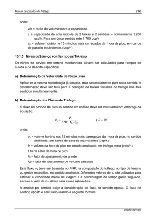 Manual de Estudos de Tráfego 276
MT/DNIT/DPP/IPR
onde:
v/c = razão do volume sobre a capacidade
c = capacidade de uma rodovia de 2 faixas e 2 sentidos – normalmente 3.200
ucp/h. Para um único sentido é de 1.700 ucp/h
vp = volume horário no 15 minutos mais carregados da hora de pico, em carros
de passeio equivalentes (ucp/h)
10.1.5 NÍVEIS DE SERVIÇO POR SENTIDO DE TRÁFEGO
Os níveis de serviço em terreno montanhoso devem ser calculados para rampas de
subida e de descida específicas.
a) Determinação da Velocidade de Fluxo Livre
Aplica-se a mesma metodologia já descrita, mas separadamente para cada sentido. A
determinação deve ser feita para a condição de baixos volumes de tráfego nos dois
sentidos simultaneamente.
b) Determinação dos Fluxos de Tráfego
O fluxo no período de pico no sentido em análise deve ser calculado com emprego da
equação:
VPG
s
ffFHP
V
v
⋅⋅
= (10 – 9)
onde:
vs = volume horário nos 15 minutos mais carregados da hora de pico, no sentido
analisado, em carros de passeio equivalentes (ucp/h)
V = volume da hora de pico no sentido analisado, em tráfego misto (veic/h)
FHP = Fator de hora de pico
fG = fator de ajustamento de greide
fVP = fator de ajustamento de veículos pesados
Este fluxo vs deve ser baseado no FHP, na composição do tráfego, no tipo de terreno
ou greide específico, no sentido analisado. Diferentes valores de vs são utilizados para
estimar a velocidade média de viagem e a percentagem de tempo gasto seguindo,
porque o valor de fVP difere para essas aplicações.
A análise por sentido exige a consideração do fluxo no sentido oposto. O fluxo no
sentido oposto é calculado usando a seguinte fórmula:
 