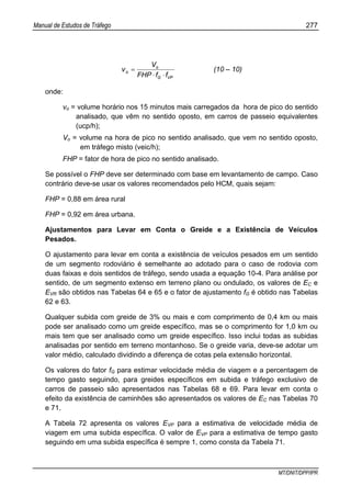 Manual de Estudos de Tráfego 277
MT/DNIT/DPP/IPR
VPG
o
o
ffFHP
V
v
⋅⋅
= (10 – 10)
onde:
vo = volume horário nos 15 minutos mais carregados da hora de pico do sentido
analisado, que vêm no sentido oposto, em carros de passeio equivalentes
(ucp/h);
Vo = volume na hora de pico no sentido analisado, que vem no sentido oposto,
em tráfego misto (veic/h);
FHP = fator de hora de pico no sentido analisado.
Se possível o FHP deve ser determinado com base em levantamento de campo. Caso
contrário deve-se usar os valores recomendados pelo HCM, quais sejam:
FHP = 0,88 em área rural
FHP = 0,92 em área urbana.
Ajustamentos para Levar em Conta o Greide e a Existência de Veículos
Pesados.
O ajustamento para levar em conta a existência de veículos pesados em um sentido
de um segmento rodoviário é semelhante ao adotado para o caso de rodovia com
duas faixas e dois sentidos de tráfego, sendo usada a equação 10-4. Para análise por
sentido, de um segmento extenso em terreno plano ou ondulado, os valores de EC e
EVR são obtidos nas Tabelas 64 e 65 e o fator de ajustamento fG é obtido nas Tabelas
62 e 63.
Qualquer subida com greide de 3% ou mais e com comprimento de 0,4 km ou mais
pode ser analisado como um greide específico, mas se o comprimento for 1,0 km ou
mais tem que ser analisado como um greide específico. Isso inclui todas as subidas
analisadas por sentido em terreno montanhoso. Se o greide varia, deve-se adotar um
valor médio, calculado dividindo a diferença de cotas pela extensão horizontal.
Os valores do fator fG para estimar velocidade média de viagem e a percentagem de
tempo gasto seguindo, para greides específicos em subida e tráfego exclusivo de
carros de passeio são apresentados nas Tabelas 68 e 69. Para levar em conta o
efeito da existência de caminhões são apresentados os valores de EC nas Tabelas 70
e 71.
A Tabela 72 apresenta os valores EVP para a estimativa de velocidade média de
viagem em uma subida específica. O valor de EVP para a estimativa de tempo gasto
seguindo em uma subida específica é sempre 1, como consta da Tabela 71.
 