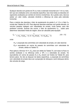 Manual de Estudos de Tráfego 278
MT/DNIT/DPP/IPR
Qualquer descida com greide de 3% ou mais e extensão horizontal com 1 km ou mais,
tem que ser analisada como uma descida específica. Isso inclui todas as descidas em
segmentos analisados por sentido em terreno montanhoso. Se o greide varia, deve-se
adotar um valor médio, calculado dividindo a diferença de cotas pela extensão
horizontal.
Para a maioria das descidas o fator de ajustamento de greide fG é 1,0 e o fator fVP
consta das Tabelas 64 e 65. Para algumas descidas extensas com greide elevado, os
veículos pesados trafegam com velocidades de arrasto, muito baixas, para não
perderem controle. Quando isto ocorre, o fator de ajustamento fVP , usado para
determinar velocidade média de viagem, deve ser calculado pela equação:
( ) ( ) ( ) ( )11111
1
−+−−+−⋅+
=
VRVRCCCACACCA
VP
EPEPPEPP
f (10 – 11)
onde:
PCA = proporção dos caminhões com velocidade de arrasto, em valor decimal;
ECA= equivalente em carros de passeio de caminhões com velocidade de
arrasto, obtida na Tabela 73.
Para aplicar a fórmula 10-11, ECA deve ser obtido da Tabela 73, com base no fluxo no
sentido analisado e na diferença entre a VFL e a velocidade de arrasto. Os
equivalentes em carros de passeio EC e EVR devem ser tirados da Tabela 64, para
terreno plano. Se não se dispuser de dados específicos, a proporção de caminhões
com velocidade de arrasto deve ser a proporção de reboques e semi-reboques dentro
dos veículos de carga.
 