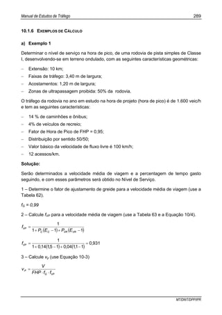 Manual de Estudos de Tráfego 289
MT/DNIT/DPP/IPR
10.1.6 EXEMPLOS DE CÁLCULO
a) Exemplo 1
Determinar o nível de serviço na hora de pico, de uma rodovia de pista simples de Classe
I, desenvolvendo-se em terreno ondulado, com as seguintes características geométricas:
− Extensão: 10 km;
− Faixas de tráfego: 3,40 m de largura;
− Acostamentos: 1,20 m de largura;
− Zonas de ultrapassagem proibida: 50% da rodovia.
O tráfego da rodovia no ano em estudo na hora de projeto (hora de pico) é de 1.600 veic/h
e tem as seguintes características:
− 14 % de caminhões e ônibus;
− 4% de veículos de recreio;
− Fator de Hora de Pico de FHP = 0,95;
− Distribuição por sentido 50/50;
− Valor básico da velocidade de fluxo livre é 100 km/h;
− 12 acessos/km.
Solução:
Serão determinados a velocidade média de viagem e a percentagem de tempo gasto
seguindo, e com esses parâmetros será obtido no Nível de Serviço.
1 – Determine o fator de ajustamento de greide para a velocidade média de viagem (use a
Tabela 62).
fG = 0,99
2 – Calcule fVP para a velocidade média de viagem (use a Tabela 63 e a Equação 10/4).
( ) ( )111
1
−+−+
=
VRVRCC
VP
EPEP
f
( ) ( )
9310
1110401511401
1
,
,,,,
fVP =
−+−+
=
3 – Calcule vp (use Equação 10-3)
VPG
P
ffFHP
V
v
⋅⋅
=
 