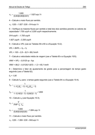Manual de Estudos de Tráfego 290
MT/DNIT/DPP/IPR
( )( )( )
h/ucp.
,,,
.
vP 8271
9310990950
6001
==
4 – Calcule o maior fluxo por sentido.
h/ucp,.,vP 9145008271500 =⋅=⋅
5 – Verifique os maiores fluxos por sentido e total dos dois sentidos perante os valores da
capacidade 1.700 ucp/h e 3.200 ucp/h respectivamente.
ucp/h1.700ucp/h914 <
ucp/h3.200ucp/h1.827 <
6 – Calcule a VFL (use as Tabelas 59 e 60 e a Equação 10-2).
VFL = BVFL – ffa – fA
VFL = 100 – 2,8 – 8,0 = 89,2 km/h
7 – Calcule a velocidade média de viagem (use a Tabela 65 e a Equação 10/5).
VMV = VFL – 0,0125 vp - fup
VMV = 89,2 – 0,0125(1.827) – 1,3 = 65,1 km/h
8 – Determine o fator de ajustamento de greide para a percentagem de tempo gasto
seguindo (use a Tabela 62).
fG = 1,00
9 – Calcule fVP para o tempo gasto seguindo (use a Tabela 64 e a Equação 10-4).
( ) ( )111
1
−+−+
=
VRVRCC
VP
EPEP
f
( ) ( )
0001
1010401011401
1
,
,,,,
fVP =
−+−+
=
10 – Calcule vp (use Equação 10-3).
VPG
P
ffFHP
V
v
⋅⋅
=
( )( )( )
h/ucp.
,,,
.
vP 6841
001001950
6001
==
11 – Calcule o maior fluxo por sentido.
h/ucp,.,vP 8425006841500 =⋅=⋅
 