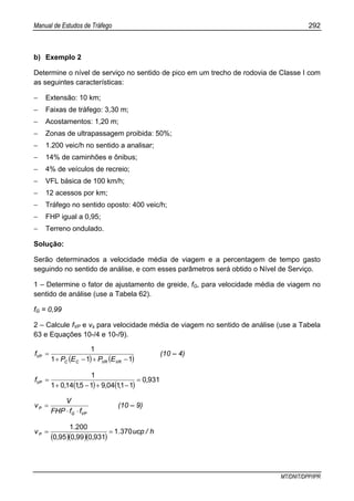 Manual de Estudos de Tráfego 292
MT/DNIT/DPP/IPR
b) Exemplo 2
Determine o nível de serviço no sentido de pico em um trecho de rodovia de Classe I com
as seguintes características:
− Extensão: 10 km;
− Faixas de tráfego: 3,30 m;
− Acostamentos: 1,20 m;
− Zonas de ultrapassagem proibida: 50%;
− 1.200 veic/h no sentido a analisar;
− 14% de caminhões e ônibus;
− 4% de veículos de recreio;
− VFL básica de 100 km/h;
− 12 acessos por km;
− Tráfego no sentido oposto: 400 veic/h;
− FHP igual a 0,95;
− Terreno ondulado.
Solução:
Serão determinados a velocidade média de viagem e a percentagem de tempo gasto
seguindo no sentido de análise, e com esses parâmetros será obtido o Nível de Serviço.
1 – Determine o fator de ajustamento de greide, fG, para velocidade média de viagem no
sentido de análise (use a Tabela 62).
fG = 0,99
2 – Calcule fVP e vs para velocidade média de viagem no sentido de análise (use a Tabela
63 e Equações 10-/4 e 10-/9).
( ) ( )111
1
−+−+
=
VRVRCC
VP
EPEP
f (10 – 4)
( ) ( )
9310
1110491511401
1
,
,,,,
fVP =
−+−+
=
VPG
P
ffFHP
V
v
⋅⋅
= (10 – 9)
( )( )( )
h/ucp.
,,,
.
vP 3701
9310990950
2001
==
 