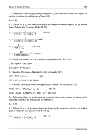 Manual de Estudos de Tráfego 293
MT/DNIT/DPP/IPR
3 – Determine o fator de ajustamento de greide, fG, para velocidade média de viagem no
sentido oposto ao de análise (use a Tabela 62).
fG = 0,93
4 – Calcule fVP e vo para velocidade média de viagem no sentido oposto ao de análise
(use a Tabela 63 e Equações 10-4 e 10-10).
( ) ( )111
1
−+−+
=
VRVRCC
VP
EPEP
f (10 – 4)
( ) ( )
8850
1110401911401
1
,
,,,,
fVP =
−+−+
=
VPG
P
ffFHP
V
v
⋅⋅
= (10 – 10)
( )( )( )
h/ucp
,,,
vP 512
8850930950
400
==
5 – Verifique os valores de vs e vo, em face à capacidade de 1.700 ucp/h
1.370 ucp/h < 1.700 ucp/h
512 ucp/h < 1.700 ucp/h
6 – Calcule a VFL (use as Tabelas 59 e 60 e a Equação 10-2)
VFL = BVFL – ffa – fA (10-2)
VFL = 100 – 2,8 – 6,0 = 89,2 km/h
7 – Calcule a velocidade média de viagem (use a Tabela 73 e Equação 10-12)
VMVs = VFLs – 0,0125(vs + vo) - fup (10-12)
VMVs = 89,2s – 0,0125(1.370 + 512) – 2,7 = 63,0 km/h
8 – Determine o fator de ajustamento de greide fG para a percentagem de tempo gasto
seguindo no sentido de análise (use o a Tabela 62)
fG = 1,00
9 – Calcule fVP e vs para a percentagem de tempo gasto seguindo no sentido de análise
(use a Tabela 64 e as Equações 10-4 e 10-9).
( ) ( )111
1
−+−+
=
VRVRCC
VP
EPEP
f (10 – 4)
 