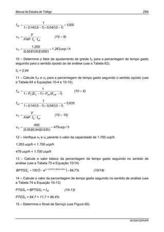 Manual de Estudos de Tráfego 294
MT/DNIT/DPP/IPR
( ) ( )
0001
1010401011401
1
,
,,,,
fVP =
−+−+
=
VPG
P
ffFHP
V
v
⋅⋅
= (10 – 9)
( )( )( )
h/ucp.
,,,
.
vP 2631
0001001950
2001
==
10 – Determine o fator de ajustamento de greide fG para a percentagem de tempo gasto
seguindo para o sentido oposto ao de análise (use a Tabela 62).
fG = 0,94
11 – Calcule fVP e vo para a percentagem de tempo gasto seguindo o sentido oposto (use
a Tabela 64 e Equações 10-4 e 10-10).
( ) ( )111
1
−+−+
=
VRVRCC
VP
EPEP
f (10 – 4)
( ) ( )
9350
1010401511401
1
,
,,,,
fVP =
−+−+
=
VPG
P
ffFHP
V
v
⋅⋅
= (10 – 10)
( )( )( )
h/ucp
,,,
vP 479
9350940950
400
==
12 – Verifique vo e vo perante o valor da capacidade de 1.700 ucp/h.
1.263 ucp/h < 1.700 ucp/h
479 ucp/h < 1.700 ucp/h
13 – Calcule o valor básico da percentagem de tempo gasto seguindo no sentido de
análise (use a Tabela 75 e Equação 10/14)
( )( )( )
( ) %,eBPTGS ,,,
s 7841100 453026310740
=−= −
(10/14)
14 – Calcule o valor da percentagem de tempo gasto seguindo no sentido de análise (use
a Tabela 74 e Equação 10-13)
PTGSs = BPTGSs + fup (10-13)
PTGSs = 84,7 + 11,7 = 96,4%
15 – Determine o Nível de Serviço (use Figura 60).
 