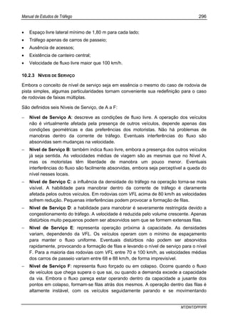 Manual de Estudos de Tráfego 296
MT/DNIT/DPP/IPR
• Espaço livre lateral mínimo de 1,80 m para cada lado;
• Tráfego apenas de carros de passeio;
• Ausência de acessos;
• Existência de canteiro central;
• Velocidade de fluxo livre maior que 100 km/h.
10.2.3 NÍVEIS DE SERVIÇO
Embora o conceito de nível de serviço seja em essência o mesmo do caso de rodovia de
pista simples, algumas particularidades tornam conveniente sua redefinição para o caso
de rodovias de faixas múltiplas.
São definidos seis Níveis de Serviço, de A a F:
− Nível de Serviço A: descreve as condições de fluxo livre. A operação dos veículos
não é virtualmente afetada pela presença de outros veículos, depende apenas das
condições geométricas e das preferências dos motoristas. Não há problemas de
manobras dentro da corrente de tráfego. Eventuais interferências do fluxo são
absorvidas sem mudanças na velocidade.
− Nível de Serviço B: também indica fluxo livre, embora a presença dos outros veículos
já seja sentida. As velocidades médias de viagem são as mesmas que no Nível A,
mas os motoristas têm liberdade de manobra um pouco menor. Eventuais
interferências do fluxo são facilmente absorvidas, embora seja perceptível a queda do
nível nesses locais.
− Nível de Serviço C: a influência da densidade do tráfego na operação torna-se mais
visível. A habilidade para manobrar dentro da corrente de tráfego é claramente
afetada pelos outros veículos. Em rodovias com VFL acima de 80 km/h as velocidades
sofrem redução. Pequenas interferências podem provocar a formação de filas.
− Nível de Serviço D: a habilidade para manobrar é severamente restringida devido a
congestionamento do tráfego. A velocidade é reduzida pelo volume crescente. Apenas
distúrbios muito pequenos podem ser absorvidos sem que se formem extensas filas.
− Nível de Serviço E: representa operação próxima à capacidade. As densidades
variam, dependendo da VFL. Os veículos operam com o mínimo de espaçamento
para manter o fluxo uniforme. Eventuais distúrbios não podem ser absorvidos
rapidamente, provocando a formação de filas e levando o nível de serviço para o nível
F. Para a maioria das rodovias com VFL entre 70 e 100 km/h, as velocidades médias
dos carros de passeio variam entre 68 e 88 km/h, de forma imprevisível.
− Nível de Serviço F: representa fluxo forçado ou em colapso. Ocorre quando o fluxo
de veículos que chega supera o que sai, ou quando a demanda excede a capacidade
da via. Embora o fluxo pareça estar operando dentro da capacidade a jusante dos
pontos em colapso, formam-se filas atrás dos mesmos. A operação dentro das filas é
altamente instável, com os veículos seguidamente parando e se movimentando
 