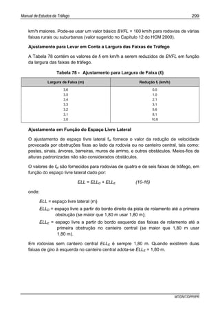 Manual de Estudos de Tráfego 299
MT/DNIT/DPP/IPR
km/h maiores. Pode-se usar um valor básico BVFL = 100 km/h para rodovias de várias
faixas rurais ou suburbanas (valor sugerido no Capítulo 12 do HCM 2000).
Ajustamento para Levar em Conta a Largura das Faixas de Tráfego
A Tabela 78 contém os valores de ff em km/h a serem reduzidos de BVFL em função
da largura das faixas de tráfego.
Tabela 78 - Ajustamento para Largura de Faixa (ff)
Largura de Faixa (m) Redução ff (km/h)
3,6
3,5
3,4
3,3
3,2
3,1
3,0
0,0
1,0
2,1
3,1
5,6
8,1
10,6
Ajustamento em Função do Espaço Livre Lateral
O ajustamento de espaço livre lateral fel fornece o valor da redução de velocidade
provocada por obstruções fixas ao lado da rodovia ou no canteiro central, tais como:
postes, sinais, árvores, barreiras, muros de arrimo, e outros obstáculos. Meios-fios de
alturas padronizadas não são considerados obstáculos.
O valores de fel são fornecidos para rodovias de quatro e de seis faixas de tráfego, em
função do espaço livre lateral dado por:
ELL = ELLD + ELLE (10-16)
onde:
ELL = espaço livre lateral (m)
ELLD = espaço livre a partir do bordo direito da pista de rolamento até a primeira
obstrução (se maior que 1,80 m usar 1,80 m);
ELLE = espaço livre a partir do bordo esquerdo das faixas de rolamento até a
primeira obstrução no canteiro central (se maior que 1,80 m usar
1,80 m).
Em rodovias sem canteiro central ELLE é sempre 1,80 m. Quando existirem duas
faixas de giro à esquerda no canteiro central adota-se ELLE = 1,80 m.
 