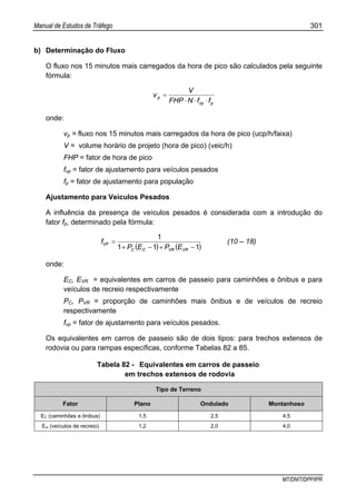 Manual de Estudos de Tráfego 301
MT/DNIT/DPP/IPR
b) Determinação do Fluxo
O fluxo nos 15 minutos mais carregados da hora de pico são calculados pela seguinte
fórmula:
pvp
p
ffNFHP
V
v
⋅⋅⋅
=
onde:
vp = fluxo nos 15 minutos mais carregados da hora de pico (ucp/h/faixa)
V = volume horário de projeto (hora de pico) (veic/h)
FHP = fator de hora de pico
fvp = fator de ajustamento para veículos pesados
fp = fator de ajustamento para população
Ajustamento para Veículos Pesados
A influência da presença de veículos pesados é considerada com a introdução do
fator fp, determinado pela fórmula:
( ) ( )111
1
−+−+
=
VRVRCC
VP
EPEP
f (10 – 18)
onde:
EC, EVR = equivalentes em carros de passeio para caminhões e ônibus e para
veículos de recreio respectivamente
PC, PVR = proporção de caminhões mais ônibus e de veículos de recreio
respectivamente
fvp = fator de ajustamento para veículos pesados.
Os equivalentes em carros de passeio são de dois tipos: para trechos extensos de
rodovia ou para rampas específicas, conforme Tabelas 82 a 85.
Tabela 82 - Equivalentes em carros de passeio
em trechos extensos de rodovia
Tipo de Terreno
Fator Plano Ondulado Montanhoso
EC (caminhões e ônibus) 1,5 2,5 4,5
Evr (veículos de recreio) 1,2 2,0 4,0
 