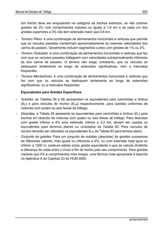 Manual de Estudos de Tráfego 302
MT/DNIT/DPP/IPR
Um trecho deve ser enquadrado na categoria de trechos extensos, se não contiver
greides de 3% com comprimentos maiores ou iguais a 1,6 km e se cada um dos
greides superiores a 3% não tem extensão maior que 0,8 km.
− Terreno Plano: é uma combinação de alinhamentos horizontais e verticais que permite
que os veículos pesados mantenham aproximadamente as mesmas velocidades dos
carros de passeio. Geralmente incluem segmentos curtos com greides de 1% ou 2%.
− Terreno Ondulado: é uma combinação de alinhamentos horizontais e verticais que faz
com que os veículos pesados trafeguem com velocidades substancialmente inferiores
às dos carros de passeio. O terreno não exige, entretanto, que os veículos se
desloquem lentamente ao longo de extensões significativas, nem a intervalos
freqüentes.
− Terreno Montanhoso: é uma combinação de alinhamentos horizontais e verticais que
faz com que os veículos se desloquem lentamente ao longo de extensões
significativas, ou a intervalos freqüentes.
Equivalentes para Greides Específicos
− Subidas: as Tabelas 84 e 85 apresentam os equivalentes para caminhões e ônibus
(EC) e para veículos de recreio (EVR) respectivamente, para subidas uniformes de
rodovias com quatro ou seis faixas de tráfego.
− Descidas: a Tabela 85 apresenta os equivalentes para caminhões e ônibus (EC) para
trechos em descida de rodovias com quatro ou seis faixas de tráfego. Para descidas
com greide inferior a 4% e/ou extensão inferior a 3,2 km, devem ser usados os
equivalentes para terrenos planos ou ondulados da Tabela 83. Para veículos de
recreio deverão ser utilizados os equivalentes EVR da Tabela 83 para terreno plano.
− Conjunto de greides: Para um conjunto de subidas (descidas) de greides sucessivos
de diferentes valores, mas iguais ou inferiores a 4%, ou com extensão total igual ou
inferior a 1200 m, pode-se adotar como greide equivalente o que se calcula dividindo
a diferença de cotas entre o início e fim do trecho pelo seu comprimento. Para greides
maiores que 4% e comprimentos mais longos, uma técnica mais apropriada é descrita
no Apêndice A do Capítulo 23 do HCM 2000.
 