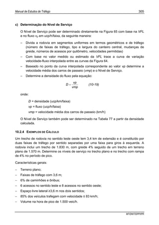 Manual de Estudos de Tráfego 305
MT/DNIT/DPP/IPR
c) Determinação do Nível de Serviço
O Nível de Serviço pode ser determinado diretamente na Figura 65 com base na VFL
e no fluxo vp em ucp/h/faixa, da seguinte maneira:
– Divida a rodovia em segmentos uniformes em termos geométricos e de tráfego
(número de faixas de tráfego, tipo e largura do canteiro central, mudanças de
greide, números de acessos por quilômetro, velocidades permitidas)
– Com base no valor medido ou estimado da VFL trace a curva de variação
velocidade-fluxo interpolada entre as curvas da Figura 64.
– Baseado no ponto da curva interpolada correspondente ao valor vp determine a
velocidade média dos carros de passeio (vmp) e o Nível de Serviço.
– Determine a densidade do fluxo pela equação:
vmp
vp
D = (10-19)
onde:
D = densidade (ucp/km/faixa)
vp = fluxo (ucp/h/faixa)
vmp = velocidade média dos carros de passeio (km/h)
O Nível de Serviço também pode ser determinado na Tabela 77 a partir da densidade
calculada.
10.2.4 EXEMPLOS DE CÁLCULO
Um trecho de rodovia no sentido leste oeste tem 3,4 km de extensão e é constituído por
duas faixas de tráfego por sentido separadas por uma faixa para giros à esquerda. A
rodovia inclui um trecho de 1.830 m, com greide 4% seguido de um trecho em terreno
plano de 1.570 m. Determine os níveis de serviço no trecho plano e no trecho com rampa
de 4% no período de pico.
Características gerais:
− Terreno plano;
− Faixas de tráfego com 3,6 m;
− 6% de caminhões e ônibus;
− 6 acessos no sentido leste e 8 acessos no sentido oeste;
− Espaço livre lateral ≥3,6 m nos dois sentidos;
− 85% dos veículos trafegam com velocidade ≤ 83 km/h;
− Volume na hora de pico de 1.500 veic/h.
 