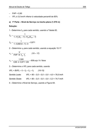 Manual de Estudos de Tráfego 306
MT/DNIT/DPP/IPR
− FHP = 0,90
− VFL é 3,0 km/h inferior à velocidade percentil de 85%
a) 1ª Parte – Nível de Serviço no trecho plano (1.570 m)
Solução:
1 - Determine fvp para cada sentido, usando a Tabela 82.
( ) ( )111
1
−+−+
=
VRVRCC
VP
EPEP
f
( )
9710
01510601
1
,
,,
fVP =
+−+
=
2 – Determine vp para cada sentido, usando a equação 10-17
pvp
p
ffNFHP
V
v
⋅⋅⋅
= (10 – 17)
faixa/h/ucp
,,,
.
vp 858
00197102900
5001
=
⋅⋅⋅
=
3 – Determine a VFL para cada sentido, usando
VFL = BVFL – ff – fel – fcc – fA (10-15)
Sentido Leste: VFL = 80 – 0,0 – 0,0 – 0,0 – 4,0 = 76,0 lm/h
Sentido Oeste: VFL = 80 – 0,0 – 0,0 – 0,0 – 5,3 = 74,7 lm/h
4 – Determine o Nível de Serviço, usando a Figura 64.
 