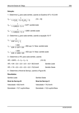 Manual de Estudos de Tráfego 308
MT/DNIT/DPP/IPR
Solução:
1 - Determine fvp para cada sentido, usando os Quadros X/7 e 10.2.4/8
( ) ( )111
1
−+−+
=
VRVRCC
VP
EPEP
f (10 – 18)
( )
9710
01510601
1
,
,,
fVP =
+−+
= sentido leste
( )
8930
01030601
1
,
,,
fVP =
+−+
= sentido oeste
2 – Determine vp para cada sentido, usando a equação 10-17
pvp
p
ffNFHP
V
v
⋅⋅⋅
=
faixa/h/ucp
,,,
.
vp 858
00197102900
5001
=
⋅⋅⋅
= sentido leste
faixa/h/ucp
,,,
.
vp 933
00189302900
5001
=
⋅⋅⋅
= sentido oeste
3 – Determine a VFL para cada sentido, usando
VFL = BVFL – ff – fel – fcc – fA (10-15)
VFL = 84 – 0,0 – 0,0 – 0,0 – 4,0 = 80,0 km/h Sentido Leste
VFL = 74 – 0,0 – 0,0 – 0,0 – 0,0 = 74,0 km/h Sentido Oeste
4 – Determine o Nível de Serviço, usando a Figura 65.
Resultados:
Sentido Leste Sentido Oeste
Nível de Serviço B Nível de Serviço C
Velocidade = 80,0 km/h Velocidade = 74,0 km/h
Densidade = 10,7 ucp/km/faixa Densidade = 12,6 ucp/km/faixa
 