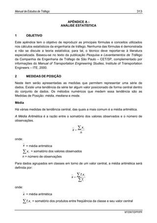 Manual de Estudos de Tráfego 313
MT/DNIT/DPP/IPR
APÊNDICE A -
ANÁLISE ESTATÍSTICA
1 OBJETIVO
Este apêndice tem o objetivo de reproduzir as principais fórmulas e conceitos utilizados
nos cálculos estatísticos da engenharia de tráfego. Nenhuma das fórmulas é demonstrada
e não se discute a teoria estatística; para tal, o técnico deve reportar-se à literatura
especializada. Baseou-se no texto da publicação Pesquisa e Levantamentos de Tráfego
da Companhia de Engenharia de Tráfego de São Paulo – CET/SP, complementado por
informações do Manual of Transportation Engineering Studies, Institute of Transportation
Engineers – ITE, 2000.
2 MEDIDAS DE POSIÇÃO
Neste item serão apresentadas as medidas que permitem representar uma série de
dados. Existe uma tendência da série ter algum valor posicionado de forma central dentro
do conjunto de dados. Os métodos numéricos que medem essa tendência são as
Medidas de Posição: média, mediana e moda.
Média
Há várias medidas de tendência central, das quais a mais comum é a média aritmética.
A Média Aritmética é a razão entre o somatório dos valores observados e o número de
observações.
n
x
x
i∑=
onde:
x = média aritmética
∑ ix = somatório dos valores observados
n = número de observações
Para dados agrupados em classes em torno de um valor central, a média aritmética será
definida por:
∑
∑=
i
ii
f
xf
x
onde:
x = média aritmética
ii xf∑ = somatório dos produtos entre freqüência da classe e seu valor central
 