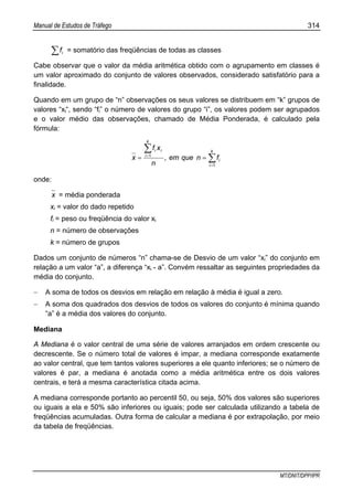 Manual de Estudos de Tráfego 314
MT/DNIT/DPP/IPR
∑ if = somatório das freqüências de todas as classes
Cabe observar que o valor da média aritmética obtido com o agrupamento em classes é
um valor aproximado do conjunto de valores observados, considerado satisfatório para a
finalidade.
Quando em um grupo de “n” observações os seus valores se distribuem em “k” grupos de
valores “xi“, sendo “fi” o número de valores do grupo “i”, os valores podem ser agrupados
e o valor médio das observações, chamado de Média Ponderada, é calculado pela
fórmula:
∑
∑
=
=
==
k
i
i
k
i
ii
fnqueem,
n
xf
x
1
1
onde:
x = média ponderada
xi = valor do dado repetido
fi = peso ou freqüência do valor xi
n = número de observações
k = número de grupos
Dados um conjunto de números “n” chama-se de Desvio de um valor “xi” do conjunto em
relação a um valor “a”, a diferença “xi - a”. Convém ressaltar as seguintes propriedades da
média do conjunto.
− A soma de todos os desvios em relação em relação à média é igual a zero.
− A soma dos quadrados dos desvios de todos os valores do conjunto é mínima quando
“a” é a média dos valores do conjunto.
Mediana
A Mediana é o valor central de uma série de valores arranjados em ordem crescente ou
decrescente. Se o número total de valores é impar, a mediana corresponde exatamente
ao valor central, que tem tantos valores superiores a ele quanto inferiores; se o número de
valores é par, a mediana é anotada como a média aritmética entre os dois valores
centrais, e terá a mesma característica citada acima.
A mediana corresponde portanto ao percentil 50, ou seja, 50% dos valores são superiores
ou iguais a ela e 50% são inferiores ou iguais; pode ser calculada utilizando a tabela de
freqüências acumuladas. Outra forma de calcular a mediana é por extrapolação, por meio
da tabela de freqüências.
 