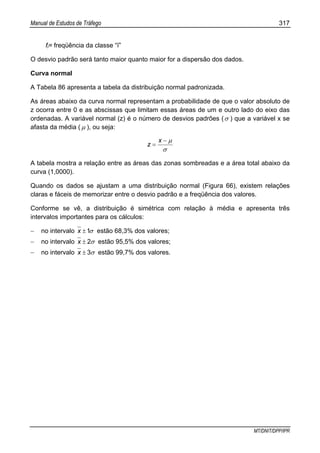 Manual de Estudos de Tráfego 317
MT/DNIT/DPP/IPR
fi= freqüência da classe “ï”
O desvio padrão será tanto maior quanto maior for a dispersão dos dados.
Curva normal
A Tabela 86 apresenta a tabela da distribuição normal padronizada.
As áreas abaixo da curva normal representam a probabilidade de que o valor absoluto de
z ocorra entre 0 e as abscissas que limitam essas áreas de um e outro lado do eixo das
ordenadas. A variável normal (z) é o número de desvios padrões (σ ) que a variável x se
afasta da média ( µ ), ou seja:
σ
µ−
=
x
z
A tabela mostra a relação entre as áreas das zonas sombreadas e a área total abaixo da
curva (1,0000).
Quando os dados se ajustam a uma distribuição normal (Figura 66), existem relações
claras e fáceis de memorizar entre o desvio padrão e a freqüência dos valores.
Conforme se vê, a distribuição é simétrica com relação à média e apresenta três
intervalos importantes para os cálculos:
− no intervalo σ1±x estão 68,3% dos valores;
− no intervalo σ2±x estão 95,5% dos valores;
− no intervalo σ3±x estão 99,7% dos valores.
 