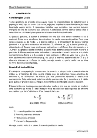 Manual de Estudos de Tráfego 319
MT/DNIT/DPP/IPR
4 AMOSTRAGEM
Considerações Gerais
Todo o problema de precisão em pesquisa reside na impossibilidade de trabalhar com a
população total, seja por causa dos custos, seja pela própria natureza da informação a ser
levantada. Assim sendo, é necessário trabalhar com amostras, que sempre incluem
margens de erro de estimativa das variáveis. A estatística permite estimar estes erros e
determinar as condições para que se situem dentro de limites aceitáveis.
A questão, portanto, é avaliar a dimensão do erro que está sendo cometido e se é
aceitável. Estes erros se referem às estimativas da média e do desvio padrão. Dada uma
certa população p, de média µ e desvio padrão σ , a amostragem de alguns valores
(amostra n < p) trará estimativas de médias ( x , diferente de µ ) e desvio padrão (S,
diferente de σ ). Quanto mais próximas as estimativas x e S forem dos valores reais µ e
σ , maior é a precisão desta estimativa e quanto mais distantes eles estiverem, menor é a
precisão. A diferença entre o valor estimado e o valor real é chamado então de erro, dado
normalmente na forma x ± E, ou seja, o valor estimado x difere do valor real µ de ± E,
num determinado nível de confiança (p. ex: 95%); o intervalo determinado por x ± E é
chamado intervalo de confiança da média, ou seja, aquele no qual a média real se situa
no nível de confiança estipulado.
Desvio Padrão das Médias
Extraindo de uma população uma amostra de tamanho n, ela produzirá uma estimativa de
média x . O teorema do limite central mostra que, se extrairmos várias amostras de
tamanho n, as estimativas de média que elas produzirão tenderão a distribuir-se
normalmente. Este efeito será mais forte ainda quanto maior for o tamanho n e é válido
para qualquer grupo de dados, independentemente da distribuição à qual se ajustam.
É justamente este fenômeno que permite saber qual é o erro que se comete ao produzir
uma estimativa de média x . Isto é feito por meio da análise do desvio padrão da amostra
das médias que “teria” sido tirada. Este desvio é dado por:
n
S
xS =
1−
−
=
N
nN
n
S
xS
(população infinita) (população finita)
onde:
xS = desvio padrão das médias
S = desvio padrão da amostra
n = tamanho da amostra
N = tamanho da população
Ou seja, quanto maior é n, menor é o desvio padrão da média.
 