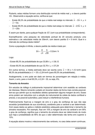 Manual de Estudos de Tráfego 320
MT/DNIT/DPP/IPR
Portanto, estas médias formam uma distribuição normal de média real µ e desvio padrão
xS . Observando a equação acima, verifica-se que:
− Existe 68,3% de probabilidade de que a média real esteja no intervalo x - xS ≤ µ ≤
x + Sx.
− Existe 95,5% de probabilidade de que a média real esteja no intervalo x - 2 xS ≤ µ ≤
x + 2Sx
E assim por diante, para qualquer fração de xS (com sua probabilidade correspondente).
Exemplificando: uma pesquisa de velocidade pontual de 20 veículos produziu uma
estimativa x de velocidade média de 35km/h, com desvio padrão S = 5 km/h. Qual é o
intervalo de confiança desta média?
Como a população é infinita, o desvio padrão da média é dado por:
h/km,
n
S
xS 121
20
5
===
Logo:
- Existe 68,3% de probabilidade de que 33,88 ≤ µ ≤ 36,12
- Existe 95,5% de probabilidade de que 32,76 ≤ µ ≤ 37,24
Em outros termos, a média estimada deve ser escrita como x = 35 ± 1,12 km/h (para
68,3% de probabilidade) e x = 35 ± 2,24 km/h (para 95,5% de probabilidade).
Analogamente, o erro pode ser dado em termos de porcentagem em relação à média.
Assim, o erro, para o nível 95,5%, é 2,24 ÷ 35, ou seja, 6%.
Tamanho da Amostra
Em estudos de tráfego é praticamente impossível determinar com exatidão as variáveis
de interesse. Mesmo tomando cuidado em levantar dados da forma mais correta possível,
tem-se que admitir que os resultados obtidos apresentam alguma margem de erro. Esses
erros podem ser reduzidos com a adoção de instrumental de coleta de dados confiável e
preciso, e se possível automático, para reduzir a interferência humana.
Preliminarmente fixam-se a margem de erro e o grau de confiança de que não seja
excedida (probabilidade de sua ocorrência), aceitáveis para a variável a ser determinada.
Com esses dados se aplica o método estatístico adequado para determinar o tamanho da
amostra necessário. Por exemplo, fixar em 10% a margem de erro da variável e em 95%
o grau de confiança, significa que o tamanho da amostra deve ser determinado de modo
que haja a probabilidade de 95% de que o valor determinado não tenha erro superior a
10%.
A equação abaixo mostra o relacionamento das variáveis, no caso delas serem contínuas.
 