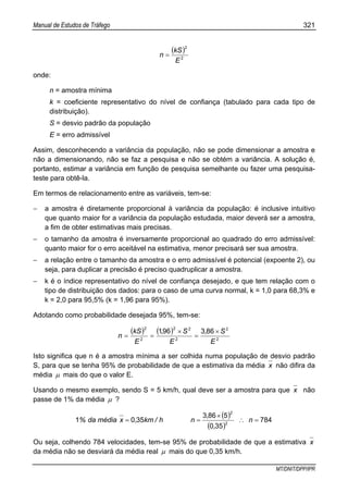 Manual de Estudos de Tráfego 321
MT/DNIT/DPP/IPR
( )
2
2
E
kS
n =
onde:
n = amostra mínima
k = coeficiente representativo do nível de confiança (tabulado para cada tipo de
distribuição).
S = desvio padrão da população
E = erro admissível
Assim, desconhecendo a variância da população, não se pode dimensionar a amostra e
não a dimensionando, não se faz a pesquisa e não se obtém a variância. A solução é,
portanto, estimar a variância em função de pesquisa semelhante ou fazer uma pesquisa-
teste para obtê-la.
Em termos de relacionamento entre as variáveis, tem-se:
− a amostra é diretamente proporcional à variância da população: é inclusive intuitivo
que quanto maior for a variância da população estudada, maior deverá ser a amostra,
a fim de obter estimativas mais precisas.
− o tamanho da amostra é inversamente proporcional ao quadrado do erro admissível:
quanto maior for o erro aceitável na estimativa, menor precisará ser sua amostra.
− a relação entre o tamanho da amostra e o erro admissível é potencial (expoente 2), ou
seja, para duplicar a precisão é preciso quadruplicar a amostra.
− k é o índice representativo do nível de confiança desejado, e que tem relação com o
tipo de distribuição dos dados: para o caso de uma curva normal, k = 1,0 para 68,3% e
k = 2,0 para 95,5% (k = 1,96 para 95%).
Adotando como probabilidade desejada 95%, tem-se:
( ) ( )
2
2
2
22
2
2
863961
E
S,
E
S,
E
kS
n
×
=
×
==
Isto significa que n é a amostra mínima a ser colhida numa população de desvio padrão
S, para que se tenha 95% de probabilidade de que a estimativa da média x não difira da
média µ mais do que o valor E.
Usando o mesmo exemplo, sendo S = 5 km/h, qual deve ser a amostra para que x não
passe de 1% da média µ ?
( )
( )
784
350
5863
3501 2
2
=∴
×
== n
,
,
nh/km,xmédiada%
Ou seja, colhendo 784 velocidades, tem-se 95% de probabilidade de que a estimativa x
da média não se desviará da média real µ mais do que 0,35 km/h.
 