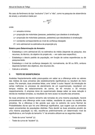 Manual de Estudos de Tráfego 322
MT/DNIT/DPP/IPR
No caso de fenômeno do tipo “exclusivo” (“sim” e “não”, como na pesquisa de observância
de sinais), a amostra é dada por:
2
2
E
kpq
n =
onde:
n = amostra mínima
p = proporção de motoristas (pessoas, pedestres) que obedece à sinalização
q = proporção de motoristas (pessoas, pedestres) que desobedece à sinalização
k = constante correspondente ao nível de confiança desejado
E = erro admissível na estimativa da proporção p/q
Roteiro para Determinação da Amostra
− Estabeleça o erro admissível (E) na estimativa da média (depende da pesquisa, dos
recursos, do técnico, do objetivo do projeto etc. – ver cada caso especifico).
− Estabeleça o desvio padrão da população, em função de outras experiências ou de
pesquisa-teste.
− Estabeleça o nível de confiança desejado (k); normalmente, de 90 ou 95%, embora
dependa também dos objetivos, dos recursos etc.
− Calcule a amostra.
5 TESTE DE SIGNIFICÂNCIA
Analistas freqüentemente estão preocupados em saber se a diferença entre os valores
das médias de duas amostras são estatisticamente significativas ou resultam de mero
acaso. Por exemplo, duas amostras feitas, uma “antes” e outra “depois” da introdução de
certas melhorias no processo de atendimento de um supermercado, resultaram em
tempos médios de estacionamento de carros, de 40 minutos e 30 minutos
respectivamente. A empresa dona do supermercado deseja saber se essa redução é
devida às medidas tomadas, ou resultado de mero acaso na escolha das amostras.
Se duas amostras de mesmo tamanho são tomadas de uma mesma população, haverá
provavelmente uma diferença entre suas médias, resultante do acaso na escolha das
amostras. Se a diferença é tão grande que caia no extremo da curva Normal de
Probabilidades diz-se que há uma diferença significativa, que sugere que as amostras
sejam provenientes de populações distintas. Para decidir se duas amostras provêm de
uma mesma população ou não, escolhe-se preliminarmente um determinado nível de
significância e, em função do tamanho “n” da amostra utilizam-se os seguintes testes:
− Teste da curva “normal” (z)
− Teste da curva de “student” (t).
 