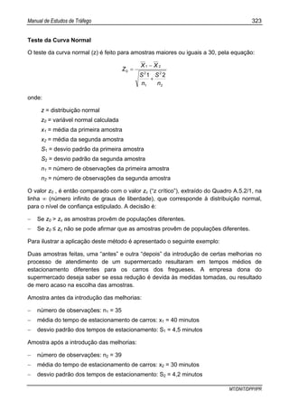 Manual de Estudos de Tráfego 323
MT/DNIT/DPP/IPR
Teste da Curva Normal
O teste da curva normal (z) é feito para amostras maiores ou iguais a 30, pela equação:
2
2
1
2
21
0
21
n
S
n
S
XX
Z
+
−
=
onde:
z = distribuição normal
z0 = variável normal calculada
x1 = média da primeira amostra
x2 = média da segunda amostra
S1 = desvio padrão da primeira amostra
S2 = desvio padrão da segunda amostra
n1 = número de observações da primeira amostra
n2 = número de observações da segunda amostra
O valor z0 , é então comparado com o valor zc (“z crítico”), extraído do Quadro A.5.2/1, na
linha ∞ (número infinito de graus de liberdade), que corresponde à distribuição normal,
para o nível de confiança estipulado. A decisão é:
− Se z0 > zc as amostras provêm de populações diferentes.
− Se z0 ≤ zc não se pode afirmar que as amostras provêm de populações diferentes.
Para ilustrar a aplicação deste método é apresentado o seguinte exemplo:
Duas amostras feitas, uma “antes” e outra “depois” da introdução de certas melhorias no
processo de atendimento de um supermercado resultaram em tempos médios de
estacionamento diferentes para os carros dos fregueses. A empresa dona do
supermercado deseja saber se essa redução é devida às medidas tomadas, ou resultado
de mero acaso na escolha das amostras.
Amostra antes da introdução das melhorias:
− número de observações: n1 = 35
− média do tempo de estacionamento de carros: x1 = 40 minutos
− desvio padrão dos tempos de estacionamento: S1 = 4,5 minutos
Amostra após a introdução das melhorias:
− número de observações: n2 = 39
− média do tempo de estacionamento de carros: x2 = 30 minutos
− desvio padrão dos tempos de estacionamento: S2 = 4,2 minutos
 