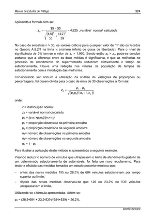 Manual de Estudos de Tráfego 324
MT/DNIT/DPP/IPR
Aplicando a fórmula tem-se:
( ) ( )
calculadanormalriávelva,,
,,
z 9254
39
24
35
54
3035
22
0 =
+
−
=
No caso de amostras n > 30, os valores críticos para qualquer valor de “n” são os listados
no Quadro A.5.2/1 na linha ∞ (número infinito de graus de liberdade). Para o nível de
significância de 5% tem-se o valor de zc = 1,960. Sendo então z0 > zc, pode-se concluir
portanto que a diferença entre as duas médias é significativa, e que as melhorias no
processo de atendimento do supermercado reduziram efetivamente o tempo de
estacionamento. Houve uma redução nos valores da população de tempos de
estacionamento com a introdução das melhorias.
Considerando ser comum à utilização da análise de variações de proporções ou
percentagens, foi desenvolvida para o caso de mais de 30 observações a fórmula:
( )( )2100
21
0
11 nnqp
pp
z
+
−
=
onde:
z = distribuição normal
z0 = variável normal calculada
p0 = (p1n1+p2n2)/(n1+n2)
p1 = proporção observada na primeira amostra
p2 = proporção observada na segunda amostra
n1= número de observações na primeira amostra
n2= número de observações na segunda amostra
q0 = 1 - p0
Para ilustrar a aplicação deste método é apresentado o seguinte exemplo.
Visando reduzir o número de veículos que ultrapassam o limite de atendimento gratuito de
um determinado estacionamento de automóveis, foi feito um novo regulamento. Para
testar a eficácia das medidas tomadas um estudo posterior mostrou que:
− antes das novas medidas 195 ou 28,5% de 684 veículos estacionavam por tempo
superior ao limite;
− depois das novas medidas observou-se que 125 ou 23,2% de 539 veículos
ultrapassavam o limite.
Utilizando-se a fórmula apresentada, obtém-se:
p0 = (28,5•684 + 23,2•539)/(684+539) = 26,2%,
 