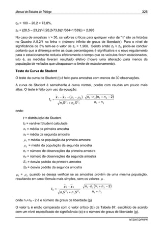Manual de Estudos de Tráfego 325
MT/DNIT/DPP/IPR
q0 = 100 – 26,2 = 73,8%,
z0 = (28,5 – 23,2)/√((26,2•73,8)(1/684+1/539)) = 2,093
No caso de amostras n > 30, os valores críticos para qualquer valor de “n” são os listados
no Quadro A.5.2/1 na linha ∞ (número infinito de graus de liberdade). Para o nível de
significância de 5% tem-se o valor de zc = 1,960. Sendo então z0 > zc, pode-se concluir
portanto que a diferença entre as duas percentagens é significativa e o novo regulamento
para o estacionamento reduziu efetivamente o tempo que os veículos ficam estacionados,
isto é, as medidas tiveram resultado efetivo (houve uma alteração para menos da
população de veículos que ultrapassam o limite de estacionamento).
Teste da Curva de Student
O teste da curva de Student (t) é feito para amostras com menos de 30 observações.
A curva de Student é semelhante à curva normal, porém com caudas um pouco mais
altas. O teste é feito com uso da equação:
( ) ( )
21
2121
1
2
21
2
1
2121
0
2
nn
nnnn
SnSn
xx
t
+
−+⋅
⋅
+
−−−
=
µµ
onde:
t = distribuição de Student
t0 = variável Student calculada
x1 = média da primeira amostra
x2 = média da segunda amostra
1µ = média da população da primeira amostra
2µ = média da população da segunda amostra
n1 = número de observações da primeira amostra
n2 = número de observações da segunda amostra
S1 = desvio padrão da primeira amostra
S2 = desvio padrão da segunda amostra
1µ = 2µ quando se deseja verificar se as amostras provêm de uma mesma população,
resultando em uma fórmula mais simples, sem os valores µ .
( )
21
2121
1
2
21
2
1
21
0
2
nn
nnnn
SnSn
xx
t
+
−+⋅
⋅
+
−
=
onde n1+n2 - 2 é o número de graus de liberdade (g)
O valor t0 é então comparado com o valor crítico (tc) da Tabela 87, escolhido de acordo
com um nível especificado de significância (α) e o número de graus de liberdade (g).
 
