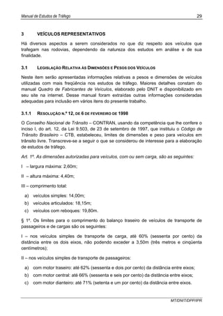 Manual de Estudos de Tráfego 29
MT/DNIT/DPP/IPR
3 VEÍCULOS REPRESENTATIVOS
Há diversos aspectos a serem considerados no que diz respeito aos veículos que
trafegam nas rodovias, dependendo da natureza dos estudos em análise e de sua
finalidade.
3.1 LEGISLAÇÃO RELATIVA ÀS DIMENSÕES E PESOS DOS VEÍCULOS
Neste item serão apresentadas informações relativas a pesos e dimensões de veículos
utilizadas com mais freqüência nos estudos de tráfego. Maiores detalhes constam do
manual Quadro de Fabricantes de Veículos, elaborado pelo DNIT e disponibilizado em
seu site na internet. Desse manual foram extraídas outras informações consideradas
adequadas para inclusão em vários itens do presente trabalho.
3.1.1 RESOLUÇÃO N.º 12, DE 6 DE FEVEREIRO DE 1998
O Conselho Nacional de Trânsito – CONTRAN, usando da competência que lhe confere o
inciso I, do art. 12, da Lei 9.503, de 23 de setembro de 1997, que instituiu o Código de
Trânsito Brasileiro – CTB, estabeleceu, limites de dimensões e peso para veículos em
trânsito livre. Transcreve-se a seguir o que se considerou de interesse para a elaboração
de estudos de tráfego.
Art. 1º. As dimensões autorizadas para veículos, com ou sem carga, são as seguintes:
I – largura máxima: 2,60m;
II – altura máxima: 4,40m;
III – comprimento total:
a) veículos simples: 14,00m;
b) veículos articulados: 18,15m;
c) veículos com reboques: 19,80m.
§ 1º. Os limites para o comprimento do balanço traseiro de veículos de transporte de
passageiros e de cargas são os seguintes:
I – nos veículos simples de transporte de carga, até 60% (sessenta por cento) da
distância entre os dois eixos, não podendo exceder a 3,50m (três metros e cinqüenta
centímetros);
II – nos veículos simples de transporte de passageiros:
a) com motor traseiro: até 62% (sessenta e dois por cento) da distância entre eixos;
b) com motor central: até 66% (sessenta e seis por cento) da distância entre eixos;
c) com motor dianteiro: até 71% (setenta e um por cento) da distância entre eixos.
 