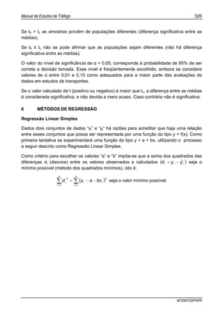 Manual de Estudos de Tráfego 326
MT/DNIT/DPP/IPR
Se t0 > tc as amostras provêm de populações diferentes (diferença significativa entre as
médias).
Se t0 ≤ tc não se pode afirmar que as populações sejam diferentes (não há diferença
significativa entre as médias).
O valor do nível de significância de α = 0,05, corresponde à probabilidade de 95% de ser
correta a decisão tomada. Esse nível é freqüentemente escolhido, embora se considere
valores de α entre 0,01 e 0,10 como adequados para a maior parte das avaliações de
dados em estudos de transportes.
Se o valor calculado de t (positivo ou negativo) é maior que tc, a diferença entre as médias
é considerada significativa, e não devida a mero acaso. Caso contrário não é significativa.
6 MÉTODOS DE REGRESSÃO
Regressão Linear Simples
Dados dois conjuntos de dados “xi” e “yi” há razões para acreditar que haja uma relação
entre esses conjuntos que possa ser representada por uma função do tipo y = f(x). Como
primeira tentativa se experimentará uma função do tipo y = a + bx, utilizando o processo
a seguir descrito como Regressão Linear Simples.
Como critério para escolher os valores “a” e “b” impõe-se que a soma dos quadrados das
diferenças di (desvios) entre os valores observados e calculados ( )iii yˆyd −= seja o
mínimo possível (método dos quadrados mínimos), isto é:
( )∑∑ ==
−−=
n
i
ii
n
i
i bxayd
1
2
1
2
seja o valor mínimo possível.
 