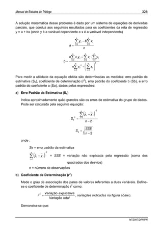 Manual de Estudos de Tráfego 328
MT/DNIT/DPP/IPR
A solução matemática desse problema é dado por um sistema de equações de derivadas
parciais, que conduz aos seguintes resultados para os coeficientes da reta de regressão
y = a + bx (onde y é a variável dependente e x é a variável independente)
n
xby
a
n
i
n
i
ii∑ ∑= =
−
= 1 1
∑ ∑
∑ ∑ ∑
= =
= = =
⎟
⎠
⎞
⎜
⎝
⎛
−
⋅−
=
n
i
n
i
i
n
i
n
i
n
i
iiii
xxn
yxyxn
b
1
2
1
1
2
1 1 1
Para medir a utilidade da equação obtida são determinadas as medidas: erro padrão da
estimativa (Se), coeficiente de determinação (r2
), erro padrão do coeficiente b (Sb), e erro
padrão do coeficiente a (Sa), dados pelas expressões:
a) Erro Padrão da Estimativa (Se)
Indica aproximadamente quão grandes são os erros de estimativa do grupo de dados.
Pode ser calculado pela seguinte equação:
( )
2
2
12
−
−
=
−
=
∑
n
yyˆ
S
n
i
ii
e
2−
=
n
SSE
Se
onde :
Se = erro padrão da estimativa
( )
2
1
−
=
∑ −
n
i
ii yyˆ = SSE = variação não explicada pela regressão (soma dos
quadrados dos desvios)
n = número de observações
b) Coeficiente de Determinação (r2
)
Mede o grau de associação dos pares de valores referentes a duas variáveis. Define-
se o coeficiente de determinação r2
como:
totalVariação
licativaexpVariação
r =2
, variações indicadas na figura abaixo.
Demonstra-se que:
 