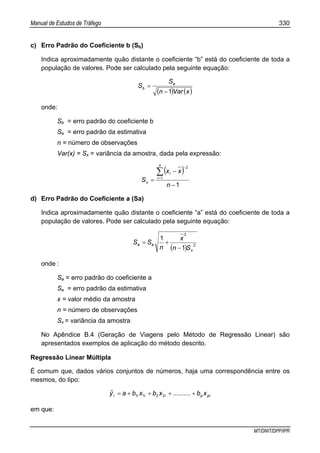 Manual de Estudos de Tráfego 330
MT/DNIT/DPP/IPR
c) Erro Padrão do Coeficiente b (Sb)
Indica aproximadamente quão distante o coeficiente “b” está do coeficiente de toda a
população de valores. Pode ser calculado pela seguinte equação:
( ) ( )xVarn
S
S e
b
1−
=
onde:
Sb = erro padrão do coeficiente b
Se = erro padrão da estimativa
n = número de observações
Var(x) = Sx = variância da amostra, dada pela expressão:
( )
1
1
2
−
−
=
∑=
−
n
xx
S
n
i
i
x
d) Erro Padrão do Coeficiente a (Sa)
Indica aproximadamente quão distante o coeficiente “a” está do coeficiente de toda a
população de valores. Pode ser calculado pela seguinte equação:
( ) 2
2
1
1
x
ea
Sn
x
n
SS
−
+=
onde :
Sa = erro padrão do coeficiente a
Se = erro padrão da estimativa
x = valor médio da amostra
n = número de observações
Sx = variância da amostra
No Apêndice B.4 (Geração de Viagens pelo Método de Regressão Linear) são
apresentados exemplos de aplicação do método descrito.
Regressão Linear Múltipla
É comum que, dados vários conjuntos de números, haja uma correspondência entre os
mesmos, do tipo:
pipiiii xb..........xbxbayˆ ++++= 2211
em que:
 