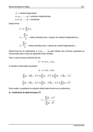Manual de Estudos de Tráfego 331
MT/DNIT/DPP/IPR
iyˆ = variável dependente
x1i ,x2i ,........, xpi = variáveis independentes
a, b1, b2,......, bp = constantes
Desta forma:
∑=
+=
p
j
jij xbayˆ
1
n
x
x
n
i
ji
j
∑=
= 1
, média aritmética dos n valores da variável independente xj
n
y
y
p
i
i∑=
= 1
, média aritmética dos n valores da variável dependente y
Determinam-se os coeficientes a, b1,b2,......., bp pelo método dos mínimos quadrados já
mencionado para o caso de regressão linear simples.
Para o caso de duas variáveis tem-se:
iiii xbxbayˆ 2211 ++=
A solução é dada pelas equações:
2211 xbxbay i ++=
( )( ) ( ) ( )( )∑∑∑ ===
−−+−=−−
n
i
ii
n
i
i
n
i
ii xxxxbxxbxxyy
1
22112
1
2
111
1
11
( )( ) ( )( ) ( )∑∑∑ ===
−+−−=−−
n
i
ii
n
i
ii
n
i
i xxbxxxxbxxyy
1
2
22222
1
11122
1
Para avaliar a qualidade da solução obtida determinam-se os parâmetros:
a) Coeficiente de determinação (r2
)
( )
( )∑
∑
=
=
−
−
= n
i
i
n
i
ii
yy
yyˆ
r
1
2
1
2
2
 