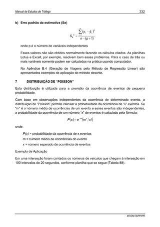 Manual de Estudos de Tráfego 332
MT/DNIT/DPP/IPR
b) Erro padrão da estimativa (Se)
( )
( )1
1
2
2
+−
−
=
∑=
pn
yˆy
S
n
i
ii
e
onde p é o número de variáveis independentes
Esses valores não são obtidos normalmente fazendo os cálculos citados. As planilhas
Lotus e Excell, por exemplo, resolvem bem esses problemas. Para o caso de três ou
mais variáveis somente podem ser calculados na prática usando computador.
No Apêndice B.4 (Geração de Viagens pelo Método de Regressão Linear) são
apresentados exemplos de aplicação do método descrito.
7 DISTRIBUIÇÃO DE “POISSON”
Esta distribuição é utilizada para a previsão da ocorrência de eventos de pequena
probabilidade.
Com base em observações independentes da ocorrência de determinado evento, a
distribuição de “Poisson” permite calcular a probabilidade da ocorrência de “x” eventos. Se
“m” é o número médio de ocorrências de um evento e esses eventos são independentes,
a probabilidade da ocorrência de um número “x” de eventos é calculado pela fórmula:
( ) ( )!xmexP xm−
=
onde:
P(x) = probabilidade da ocorrência de x eventos
m = número médio de ocorrências do evento
x = número esperado de ocorrência de eventos
Exemplo de Aplicação
Em uma interseção foram contados os números de veículos que chegam à interseção em
100 intervalos de 20 segundos, conforme planilha que se segue (Tabela 88).
 
