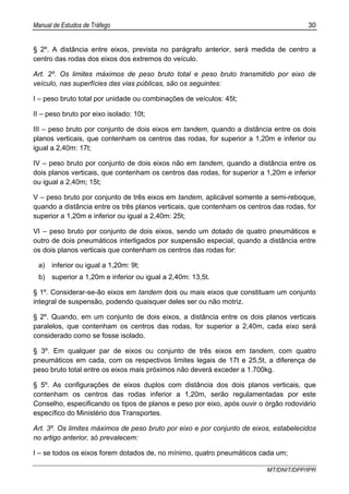 Manual de Estudos de Tráfego 30
MT/DNIT/DPP/IPR
§ 2º. A distância entre eixos, prevista no parágrafo anterior, será medida de centro a
centro das rodas dos eixos dos extremos do veículo.
Art. 2º. Os limites máximos de peso bruto total e peso bruto transmitido por eixo de
veículo, nas superfícies das vias públicas, são os seguintes:
I – peso bruto total por unidade ou combinações de veículos: 45t;
II – peso bruto por eixo isolado: 10t;
III – peso bruto por conjunto de dois eixos em tandem, quando a distância entre os dois
planos verticais, que contenham os centros das rodas, for superior a 1,20m e inferior ou
igual a 2,40m: 17t;
IV – peso bruto por conjunto de dois eixos não em tandem, quando a distância entre os
dois planos verticais, que contenham os centros das rodas, for superior a 1,20m e inferior
ou igual a 2,40m; 15t;
V – peso bruto por conjunto de três eixos em tandem, aplicável somente a semi-reboque,
quando a distância entre os três planos verticais, que contenham os centros das rodas, for
superior a 1,20m e inferior ou igual a 2,40m: 25t;
VI – peso bruto por conjunto de dois eixos, sendo um dotado de quatro pneumáticos e
outro de dois pneumáticos interligados por suspensão especial, quando a distância entre
os dois planos verticais que contenham os centros das rodas for:
a) inferior ou igual a 1,20m: 9t;
b) superior a 1,20m e inferior ou igual a 2,40m: 13,5t.
§ 1º. Considerar-se-ão eixos em tandem dois ou mais eixos que constituam um conjunto
integral de suspensão, podendo quaisquer deles ser ou não motriz.
§ 2º. Quando, em um conjunto de dois eixos, a distância entre os dois planos verticais
paralelos, que contenham os centros das rodas, for superior a 2,40m, cada eixo será
considerado como se fosse isolado.
§ 3º. Em qualquer par de eixos ou conjunto de três eixos em tandem, com quatro
pneumáticos em cada, com os respectivos limites legais de 17t e 25,5t, a diferença de
peso bruto total entre os eixos mais próximos não deverá exceder a 1.700kg.
§ 5º. As configurações de eixos duplos com distância dos dois planos verticais, que
contenham os centros das rodas inferior a 1,20m, serão regulamentadas por este
Conselho, especificando os tipos de planos e peso por eixo, após ouvir o órgão rodoviário
específico do Ministério dos Transportes.
Art. 3º. Os limites máximos de peso bruto por eixo e por conjunto de eixos, estabelecidos
no artigo anterior, só prevalecem:
I – se todos os eixos forem dotados de, no mínimo, quatro pneumáticos cada um;
 