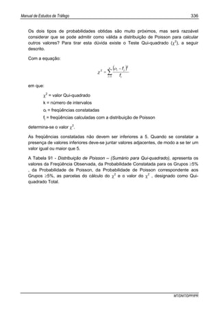 Manual de Estudos de Tráfego 336
MT/DNIT/DPP/IPR
Os dois tipos de probabilidades obtidas são muito próximos, mas será razoável
considerar que se pode admitir como válida a distribuição de Poisson para calcular
outros valores? Para tirar esta dúvida existe o Teste Qui-quadrado (χ2
), a seguir
descrito.
Com a equação:
( )
∑=
−
=
κ ο
χ
1
2
2
i i
ji
f
f
em que:
χ2
= valor Qui-quadrado
k = número de intervalos
oi = freqüências constatadas
fj = freqüências calculadas com a distribuição de Poisson
determina-se o valor χ2
.
As freqüências constatadas não devem ser inferiores a 5. Quando se constatar a
presença de valores inferiores deve-se juntar valores adjacentes, de modo a se ter um
valor igual ou maior que 5.
A Tabela 91 - Distribuição de Poisson – (Sumário para Qui-quadrado), apresenta os
valores da Freqüência Observada, da Probabilidade Constatada para os Grupos ≥5%
, da Probabilidade de Poisson, da Probabilidade de Poisson correspondente aos
Grupos ≥5%, as parcelas do cálculo do χ2
e o valor do χ2
, designado como Qui-
quadrado Total.
 