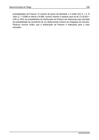 Manual de Estudos de Tráfego 338
MT/DNIT/DPP/IPR
probabilidades de Poisson. O número de graus de liberdade v é então (5)-(1) = 4. O
valor (χ2
= 5,686) é inferior a 9,488, número máximo a esperar para se ter (1)-(0,05) =
0,95 ou 95% de probabilidade da distribuição de Poisson ser adequada para previsão
da probabilidade de ocorrência de um determinado número de chegadas de veículos.
Pode-se concluir então, que a distribuição de Poisson é adequada para o caso
estudado.
 