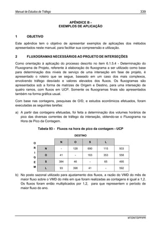 Manual de Estudos de Tráfego 339
MT/DNIT/DPP/IPR
APÊNDICE B -
EXEMPLOS DE APLICAÇÃO
1 OBJETIVO
Este apêndice tem o objetivo de apresentar exemplos de aplicações dos métodos
apresentados neste manual, para facilitar sua compreensão e utilização.
2 FLUXOGRAMAS NECESSÁRIOS AO PROJETO DE INTERSEÇÕES
Como orientação à aplicação do processo descrito no item 6.1.5.4 - Determinação do
Fluxograma de Projeto, referente à elaboração do fluxograma a ser utilizado como base
para determinação dos níveis de serviço de uma interseção em fase de projeto, é
apresentado o roteiro que se segue, baseado em um caso dos mais complexos,
envolvendo tráfego desviado e valores elevados dos fluxos. Os fluxogramas são
apresentados sob a forma de matrizes de Origem e Destino, para uma interseção de
quatro ramos, com fluxos em UCP. Somente os fluxogramas finais são apresentados
também na forma gráfica usual.
Com base nas contagens, pesquisas de O/D, e estudos econômicos efetuados, foram
executadas as seguintes tarefas:
a) A partir das contagens efetuadas, foi feita a determinação dos volumes horários de
pico das diversas correntes de tráfego da interseção, obtendo-se o Fluxograma na
Hora de Pico da Contagem.
Tabela 93 - Fluxos na hora de pico da contagem - UCP
DESTINO
N O S L
N - 128 690 115 933
O 41 - 163 353 558
S 384 46 - 65 495
O
R
I
G
E
M L 93 398 41 - 592
b) No posto sazonal utilizado para ajustamento dos fluxos, a razão do VMD do mês de
maior fluxo sobre o VMD do mês em que foram realizadas as contagens é igual a 1,2.
Os fluxos foram então multiplicados por 1,2, para que representem o período de
maior fluxo do ano.
 