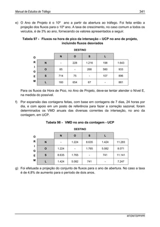 Manual de Estudos de Tráfego 341
MT/DNIT/DPP/IPR
e) O Ano de Projeto é o 10º ano a partir da abertura ao tráfego. Foi feita então a
projeção dos fluxos para o 10º ano. A taxa de crescimento, no caso comum a todos os
veículos, é de 3% ao ano, fornecendo os valores apresentados a seguir.
Tabela 97 - Fluxos na hora de pico da interseção – UCP no ano de projeto,
incluindo fluxos desviados
DESTINO
N O S L
N - 228 1.216 198 1.643
O 85 - 268 580 933
S 714 75 - 107 896
O
R
I
G
E
M L 160 654 67 - 881
Para os fluxos da Hora de Pico, no Ano de Projeto, deve-se tentar atender o Nível E,
na medida do possível.
f) Por expansão das contagens feitas, com base em contagens de 7 dias, 24 horas por
dia, e com apoio em um posto de referência para fazer a correção sazonal, foram
determinados os VMD anuais das diversas correntes da interseção, no ano da
contagem, em UCP.
Tabela 98 - VMD no ano da contagem - UCP
DESTINO
N O S L
N - 1.224 8.635 1.424 11.283
O 1.224 - 1.765 5.082 8.071
S 8.635 1.765 - 741 11.141
O
R
I
G
E
M L 1.424 5.082 741 - 7.247
g) Foi efetuada a projeção do conjunto de fluxos para o ano de abertura. No caso a taxa
é de 4,8% de aumento para o período de dois anos.
 