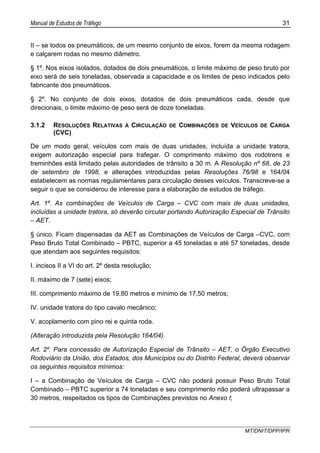 Manual de Estudos de Tráfego 31
MT/DNIT/DPP/IPR
II – se todos os pneumáticos, de um mesmo conjunto de eixos, forem da mesma rodagem
e calçarem rodas no mesmo diâmetro.
§ 1º. Nos eixos isolados, dotados de dois pneumáticos, o limite máximo de peso bruto por
eixo será de seis toneladas, observada a capacidade e os limites de peso indicados pelo
fabricante dos pneumáticos.
§ 2º. No conjunto de dois eixos, dotados de dois pneumáticos cada, desde que
direcionais, o limite máximo de peso será de doze toneladas.
3.1.2 RESOLUÇÕES RELATIVAS À CIRCULAÇÃO DE COMBINAÇÕES DE VEÍCULOS DE CARGA
(CVC)
De um modo geral, veículos com mais de duas unidades, incluída a unidade tratora,
exigem autorização especial para trafegar. O comprimento máximo dos rodotrens e
treminhões está limitado pelas autoridades de trânsito a 30 m. A Resolução nº 68, de 23
de setembro de 1998, e alterações introduzidas pelas Resoluções 76/98 e 164/04
estabelecem as normas regulamentares para circulação desses veículos. Transcreve-se a
seguir o que se considerou de interesse para a elaboração de estudos de tráfego.
Art. 1º. As combinações de Veículos de Carga – CVC com mais de duas unidades,
incluídas a unidade tratora, só deverão circular portando Autorização Especial de Trânsito
– AET.
§ único. Ficam dispensadas da AET as Combinações de Veículos de Carga –CVC, com
Peso Bruto Total Combinado – PBTC, superior a 45 toneladas e até 57 toneladas, desde
que atendam aos seguintes requisitos:
I. incisos II a VI do art. 2º desta resolução;
II. máximo de 7 (sete) eixos;
III. comprimento máximo de 19,80 metros e mínimo de 17,50 metros;
IV. unidade tratora do tipo cavalo mecânico;
V. acoplamento com pino rei e quinta roda.
(Alteração introduzida pela Resolução 164/04).
Art. 2º. Para concessão de Autorização Especial de Trânsito – AET, o Órgão Executivo
Rodoviário da União, dos Estados, dos Municípios ou do Distrito Federal, deverá observar
os seguintes requisitos mínimos:
I – a Combinação de Veículos de Carga – CVC não poderá possuir Peso Bruto Total
Combinado – PBTC superior a 74 toneladas e seu comprimento não poderá ultrapassar a
30 metros, respeitados os tipos de Combinações previstos no Anexo I;
 
