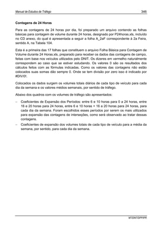 Manual de Estudos de Tráfego 346
MT/DNIT/DPP/IPR
Contagens de 24 Horas
Para as contagens de 24 horas por dia, foi preparado um arquivo contendo as folhas
básicas para contagem de volume durante 24 horas, designado por P24horas.xls, incluído
no CD anexo, do qual é apresentada a seguir a folha A_2aF correspondente à 2a Feira,
sentido A, na Tabela 104.
Esta é a primeira das 17 folhas que constituem o arquivo Folha Básica para Contagem de
Volume durante 24 Horas.xls, preparado para receber os dados das contagens de campo,
feitas com base nos veículos utilizados pelo DNIT. Os dizeres em vermelho naturalmente
correspondem ao caso que se estiver estudando. Os valores 0 são os resultados dos
cálculos feitos com as fórmulas indicadas. Como os valores das contagens não estão
colocados suas somas dão sempre 0. Onde se tem divisão por zero isso é indicado por
#DIV/0!.
Colocados os dados surgem os volumes totais diários de cada tipo de veículo para cada
dia da semana e os valores médios semanais, por sentido de tráfego.
Abaixo dos quadros com os volumes de tráfego são apresentados:
− Coeficientes de Expansão dos Períodos: entre 6 e 10 horas para 0 a 24 horas, entre
16 e 20 horas para 24 horas, entre 6 e 10 horas + 16 a 20 horas para 24 horas, para
cada dia da semana. Foram escolhidos esses períodos por serem os mais utilizados
para expansão das contagens de interseções, como será observado ao tratar dessas
contagens.
− Coeficientes de expansão dos volumes totais de cada tipo de veículo para a média da
semana, por sentido, para cada dia da semana.
 