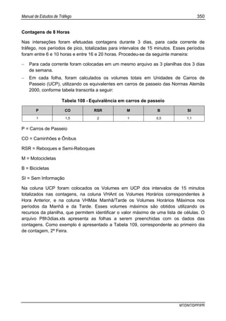Manual de Estudos de Tráfego 350
MT/DNIT/DPP/IPR
Contagens de 8 Horas
Nas interseções foram efetuadas contagens durante 3 dias, para cada corrente de
tráfego, nos períodos de pico, totalizadas para intervalos de 15 minutos. Esses períodos
foram entre 6 e 10 horas e entre 16 e 20 horas. Procedeu-se da seguinte maneira:
− Para cada corrente foram colocadas em um mesmo arquivo as 3 planilhas dos 3 dias
de semana.
− Em cada folha, foram calculados os volumes totais em Unidades de Carros de
Passeio (UCP), utilizando os equivalentes em carros de passeio das Normas Alemãs
2000, conforme tabela transcrita a seguir:
Tabela 108 - Equivalência em carros de passeio
P CO RSR M B SI
1 1,5 2 1 0,5 1,1
P = Carros de Passeio
CO = Caminhões e Ônibus
RSR = Reboques e Semi-Reboques
M = Motocicletas
B = Bicicletas
SI = Sem Informação
Na coluna UCP foram colocados os Volumes em UCP dos intervalos de 15 minutos
totalizados nas contagens, na coluna VHAnt os Volumes Horários correspondentes à
Hora Anterior, e na coluna VHMáx Manhã/Tarde os Volumes Horários Máximos nos
períodos da Manhã e da Tarde. Esses volumes máximos são obtidos utilizando os
recursos da planilha, que permitem identificar o valor máximo de uma lista de células. O
arquivo P8h3dias.xls apresenta as folhas a serem preenchidas com os dados das
contagens. Como exemplo é apresentado a Tabela 109, correspondente ao primeiro dia
de contagem, 2ª Feira.
 