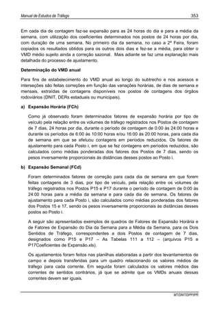 Manual de Estudos de Tráfego 353
MT/DNIT/DPP/IPR
Em cada dia de contagem faz-se expansão para as 24 horas do dia e para a média da
semana, com utilização dos coeficientes determinados nos postos de 24 horas por dia,
com duração de uma semana. No primeiro dia da semana, no caso a 2ª Feira, foram
copiados os resultados obtidos para os outros dois dias e fez-se a média, para obter o
VMD médio sujeito ainda a correção sazonal. Mais adiante se faz uma explanação mais
detalhada do processo de ajustamento.
Determinação do VMD anual
Para fins de estabelecimento do VMD anual ao longo do subtrecho e nos acessos e
interseções são feitas correções em função das variações horárias, de dias de semana e
mensais, extraídas de contagens disponíveis nos postos de contagens dos órgãos
rodoviários (DNIT, DERs estaduais ou municipais).
a) Expansão Horária (FCh)
Como já observado foram determinados fatores de expansão horária por tipo de
veículo pela relação entre os volumes de tráfego registrados nos Postos de contagem
de 7 dias, 24 horas por dia, durante o período de contagem de 0:00 às 24:00 horas e
durante os períodos de 6:00 às 10:00 horas e/ou 16:00 às 20:00 horas, para cada dia
de semana em que se efetuou contagens em períodos reduzidos. Os fatores de
ajustamento para cada Posto i, em que se fez contagens em períodos reduzidos, são
calculados como médias ponderadas dos fatores dos Postos de 7 dias, sendo os
pesos inversamente proporcionais às distâncias desses postos ao Posto i.
b) Expansão Semanal (FCd)
Foram determinados fatores de correção para cada dia de semana em que forem
feitas contagens de 3 dias, por tipo de veículo, pela relação entre os volumes de
tráfego registrados nos Postos P15 e P17 durante o período de contagem de 0:00 às
24:00 horas para a média da semana e para cada dia de semana. Os fatores de
ajustamento para cada Posto i, são calculados como médias ponderadas dos fatores
dos Postos 15 e 17, sendo os pesos inversamente proporcionais às distâncias desses
postos ao Posto i.
A seguir são apresentados exemplos de quadros de Fatores de Expansão Horária e
de Fatores de Expansão do Dia da Semana para a Média da Semana, para os Dois
Sentidos de Tráfego, correspondentes a dois Postos de contagem de 7 dias,
designados como P15 e P17 – As Tabelas 111 a 112 – (arquivos P15 e
P17Coeficientes de Expansão.xls).
Os ajustamentos foram feitos nas planilhas elaboradas a partir dos levantamentos de
campo e depois transferidas para um quadro relacionando os valores médios de
tráfego para cada corrente. Em seguida foram calculados os valores médios das
correntes de sentidos contrários, já que se admite que os VMDs anuais dessas
correntes devem ser iguais.
 