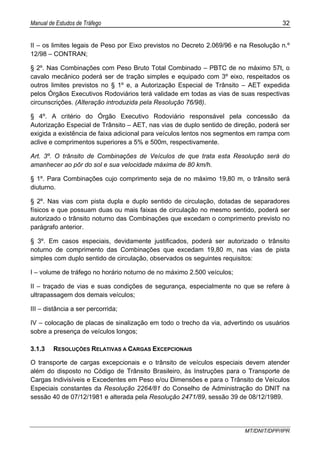 Manual de Estudos de Tráfego 32
MT/DNIT/DPP/IPR
II – os limites legais de Peso por Eixo previstos no Decreto 2.069/96 e na Resolução n.º
12/98 – CONTRAN;
§ 2º. Nas Combinações com Peso Bruto Total Combinado – PBTC de no máximo 57t, o
cavalo mecânico poderá ser de tração simples e equipado com 3º eixo, respeitados os
outros limites previstos no § 1º e, a Autorização Especial de Trânsito – AET expedida
pelos Órgãos Executivos Rodoviários terá validade em todas as vias de suas respectivas
circunscrições. (Alteração introduzida pela Resolução 76/98).
§ 4º. A critério do Órgão Executivo Rodoviário responsável pela concessão da
Autorização Especial de Trânsito – AET, nas vias de duplo sentido de direção, poderá ser
exigida a existência de faixa adicional para veículos lentos nos segmentos em rampa com
aclive e comprimentos superiores a 5% e 500m, respectivamente.
Art. 3º. O trânsito de Combinações de Veículos de que trata esta Resolução será do
amanhecer ao pôr do sol e sua velocidade máxima de 80 km/h.
§ 1º. Para Combinações cujo comprimento seja de no máximo 19,80 m, o trânsito será
diuturno.
§ 2º. Nas vias com pista dupla e duplo sentido de circulação, dotadas de separadores
físicos e que possuam duas ou mais faixas de circulação no mesmo sentido, poderá ser
autorizado o trânsito noturno das Combinações que excedam o comprimento previsto no
parágrafo anterior.
§ 3º. Em casos especiais, devidamente justificados, poderá ser autorizado o trânsito
noturno de comprimento das Combinações que excedam 19,80 m, nas vias de pista
simples com duplo sentido de circulação, observados os seguintes requisitos:
I – volume de tráfego no horário noturno de no máximo 2.500 veículos;
II – traçado de vias e suas condições de segurança, especialmente no que se refere à
ultrapassagem dos demais veículos;
III – distância a ser percorrida;
IV – colocação de placas de sinalização em todo o trecho da via, advertindo os usuários
sobre a presença de veículos longos;
3.1.3 RESOLUÇÕES RELATIVAS A CARGAS EXCEPCIONAIS
O transporte de cargas excepcionais e o trânsito de veículos especiais devem atender
além do disposto no Código de Trânsito Brasileiro, às Instruções para o Transporte de
Cargas Indivisíveis e Excedentes em Peso e/ou Dimensões e para o Trânsito de Veículos
Especiais constantes da Resolução 2264/81 do Conselho de Administração do DNIT na
sessão 40 de 07/12/1981 e alterada pela Resolução 2471/89, sessão 39 de 08/12/1989.
 