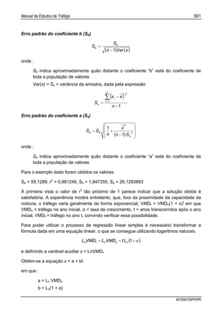 Manual de Estudos de Tráfego 361
MT/DNIT/DPP/IPR
Erro padrão do coeficiente b (Sb)
( ) ( )xVarn
S
S e
b
1−
=
onde :
Sb indica aproximadamente quão distante o coeficiente “b” está do coeficiente de
toda a população de valores
Var(x) = Sx = variância da amostra, dada pela expressão
( )
1
1
2
−
−
=
∑=
−
n
xx
S
n
i
i
x
Erro padrão do coeficiente a (Sa)
( ) ⎟
⎟
⎠
⎞
⎜
⎜
⎝
⎛
−
+= 2
2
1
1
x
ea
Sn
x
n
SS
onde :
Sa indica aproximadamente quão distante o coeficiente “a” está do coeficiente de
toda a população de valores
Para o exemplo dado foram obtidos os valores
Se = 59,1289, r2
= 0,981248, Sb = 1,847355, Sa = 26,1293883
À primeira vista o valor de r2
tão próximo de 1 parece indicar que a solução obtida é
satisfatória. A experiência mostra entretanto, que, fora da proximidade da capacidade da
rodovia, o tráfego varia geralmente de forma exponencial, VMDt = VMDo(1 + α)t
em que
VMDo = tráfego no ano inicial, α = taxa de crescimento, t = anos transcorridos após o ano
inicial, VMDt = tráfego no ano t, convindo verificar essa possibilidade.
Para poder utilizar o processo de regressão linear simples é necessário transformar a
fórmula dada em uma equação linear, o que se consegue utilizando logaritmos naturais.
( )α++= 1nontn LtVMDLVMDL
e definindo a variável auxiliar z = LnVMDt.
Obtém-se a equação z = a + bt
em que :
a = Ln VMDo
b = Ln(1 + α)
 