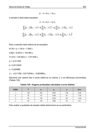 Manual de Estudos de Tráfego 365
MT/DNIT/DPP/IPR
iii xbxbayˆ 2211 ++=
a solução é dada pelas equações:
2211 xbxbay i ++=
( )( ) ( ) ( )( )∑ ∑∑ = ==
−−+−=−−
n
i
n
i
iii
n
i
ii xxxxbxxbxxyy
1 1
22112
2
111
1
11
( )( ) ( )( ) ( )∑ ∑∑ = ==
−+−−=−−
n
i
n
i
iii
n
i
ii xxbxxxxbxxyy
1 1
2
22222111
1
22
Para o exemplo dado obteve-se as equações
91,50 = a + 135 b + 1.845 c
5.562 = 8.244 b + 104.940 c
71.010 = 104.940 b + 1.377.900 c
a = -0,211765
b = 0,6112045
c = 0,004986
21 0049860611204502117650 x,x,,yˆ ++−=
Aplicando aos valores das 4 zonas obtém-se os valores yˆ e as diferenças encontradas
(Tabela 125)
Tabela 125 - Viagens produzidas calculadas e erros obtidos
ZONA yˆ x1 x2 y Erro
1 138 204 2.640 138 -0,36
2 53 78 1.020 54 -1,45
3 94 138 2.040 96 -1,69
4 82 120 1.680 78 3,51
Para avaliar a qualidade da solução obtida determinam-se os parâmetros
 