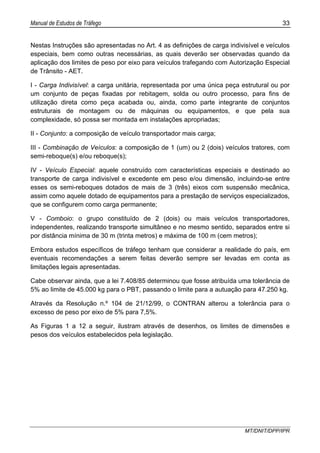 Manual de Estudos de Tráfego 33
MT/DNIT/DPP/IPR
Nestas Instruções são apresentadas no Art. 4 as definições de carga indivisível e veículos
especiais, bem como outras necessárias, as quais deverão ser observadas quando da
aplicação dos limites de peso por eixo para veículos trafegando com Autorização Especial
de Trânsito - AET.
I - Carga Indivisível: a carga unitária, representada por uma única peça estrutural ou por
um conjunto de peças fixadas por rebitagem, solda ou outro processo, para fins de
utilização direta como peça acabada ou, ainda, como parte integrante de conjuntos
estruturais de montagem ou de máquinas ou equipamentos, e que pela sua
complexidade, só possa ser montada em instalações apropriadas;
II - Conjunto: a composição de veículo transportador mais carga;
III - Combinação de Veículos: a composição de 1 (um) ou 2 (dois) veículos tratores, com
semi-reboque(s) e/ou reboque(s);
IV - Veículo Especial: aquele construído com características especiais e destinado ao
transporte de carga indivisível e excedente em peso e/ou dimensão, incluindo-se entre
esses os semi-reboques dotados de mais de 3 (três) eixos com suspensão mecânica,
assim como aquele dotado de equipamentos para a prestação de serviços especializados,
que se configurem como carga permanente;
V - Comboio: o grupo constituído de 2 (dois) ou mais veículos transportadores,
independentes, realizando transporte simultâneo e no mesmo sentido, separados entre si
por distância mínima de 30 m (trinta metros) e máxima de 100 m (cem metros);
Embora estudos específicos de tráfego tenham que considerar a realidade do país, em
eventuais recomendações a serem feitas deverão sempre ser levadas em conta as
limitações legais apresentadas.
Cabe observar ainda, que a lei 7.408/85 determinou que fosse atribuída uma tolerância de
5% ao limite de 45.000 kg para o PBT, passando o limite para a autuação para 47.250 kg.
Através da Resolução n.º 104 de 21/12/99, o CONTRAN alterou a tolerância para o
excesso de peso por eixo de 5% para 7,5%.
As Figuras 1 a 12 a seguir, ilustram através de desenhos, os limites de dimensões e
pesos dos veículos estabelecidos pela legislação.
 