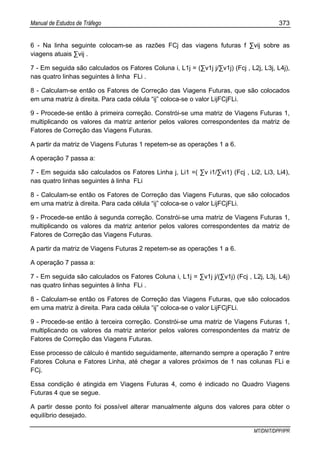 Manual de Estudos de Tráfego 373
MT/DNIT/DPP/IPR
6 - Na linha seguinte colocam-se as razões FCj das viagens futuras f ∑vij sobre as
viagens atuais ∑vij .
7 - Em seguida são calculados os Fatores Coluna i, L1j = (∑v1j j/∑v1j) (Fcj , L2j, L3j, L4j),
nas quatro linhas seguintes à linha FLi .
8 - Calculam-se então os Fatores de Correção das Viagens Futuras, que são colocados
em uma matriz à direita. Para cada célula “ij” coloca-se o valor LijFCjFLi.
9 - Procede-se então à primeira correção. Constrói-se uma matriz de Viagens Futuras 1,
multiplicando os valores da matriz anterior pelos valores correspondentes da matriz de
Fatores de Correção das Viagens Futuras.
A partir da matriz de Viagens Futuras 1 repetem-se as operações 1 a 6.
A operação 7 passa a:
7 - Em seguida são calculados os Fatores Linha j, Li1 =( ∑v i1/∑vi1) (Fcj , Li2, Li3, Li4),
nas quatro linhas seguintes à linha FLi
8 - Calculam-se então os Fatores de Correção das Viagens Futuras, que são colocados
em uma matriz à direita. Para cada célula “ij” coloca-se o valor LijFCjFLi.
9 - Procede-se então à segunda correção. Constrói-se uma matriz de Viagens Futuras 1,
multiplicando os valores da matriz anterior pelos valores correspondentes da matriz de
Fatores de Correção das Viagens Futuras.
A partir da matriz de Viagens Futuras 2 repetem-se as operações 1 a 6.
A operação 7 passa a:
7 - Em seguida são calculados os Fatores Coluna i, L1j = ∑v1j j/(∑v1j) (Fcj , L2j, L3j, L4j)
nas quatro linhas seguintes à linha FLi .
8 - Calculam-se então os Fatores de Correção das Viagens Futuras, que são colocados
em uma matriz à direita. Para cada célula “ij” coloca-se o valor LijFCjFLi.
9 - Procede-se então à terceira correção. Constrói-se uma matriz de Viagens Futuras 1,
multiplicando os valores da matriz anterior pelos valores correspondentes da matriz de
Fatores de Correção das Viagens Futuras.
Esse processo de cálculo é mantido seguidamente, alternando sempre a operação 7 entre
Fatores Coluna e Fatores Linha, até chegar a valores próximos de 1 nas colunas FLi e
FCj.
Essa condição é atingida em Viagens Futuras 4, como é indicado no Quadro Viagens
Futuras 4 que se segue.
A partir desse ponto foi possível alterar manualmente alguns dos valores para obter o
equilíbrio desejado.
 