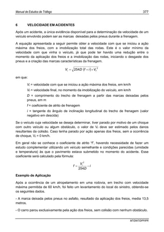 Manual de Estudos de Tráfego 377
MT/DNIT/DPP/IPR
6 VELOCIDADE EM ACIDENTES
Após um acidente, a única evidência disponível para a determinação da velocidade de um
veículo envolvido podem ser as marcas deixadas pelos pneus durante a frenagem.
A equação apresentada a seguir permite obter a velocidade com que se iniciou a ação
máxima dos freios, com a imobilização total das rodas. Este é o valor mínimo da
velocidade com que vinha o veículo, já que pode ter havido uma redução entre o
momento da aplicação dos freios e a imobilização das rodas, iniciando o desgaste dos
pneus e a criação das marcas características da frenagem.
( ) 2
254 fi VifDV ++=
em que:
Vi = velocidade com que se iniciou a ação máxima dos freios, em km/h
Vf = velocidade final, no momento da imobilização do veículo, em km/h
D = comprimento do trecho de frenagem a partir das marcas deixadas pelos
pneus, em m
f = coeficiente de atrito de frenagem
i = tangente do ângulo de inclinação longitudinal do trecho de frenagem (valor
negativo em descida)
Se o veículo cuja velocidade se deseja determinar, tiver parado por motivo de um choque
com outro veículo ou algum obstáculo, o valor de Vf deve ser estimado pelos danos
resultantes da colisão. Caso tenha parado por ação apenas dos freios, sem a ocorrência
de choque, Vf = 0 km/h.
Em geral não se conhece o coeficiente de atrito “f”, havendo necessidade de fazer um
estudo complementar utilizando um veículo semelhante e condições parecidas (umidade
e temperatura) às que o pavimento estava submetido no momento do acidente. Esse
coeficiente será calculado pela fórmula:
i
D
V
f i
−=
254
2
Exemplo de Aplicação
Após a ocorrência de um atropelamento em uma rodovia, em trecho com velocidade
máxima permitida de 60 km/h, foi feito um levantamento do local do sinistro, obtendo-se
os seguintes dados.
- A marca deixada pelos pneus no asfalto, resultado da aplicação dos freios, media 13,5
metros.
- O carro parou exclusivamente pela ação dos freios, sem colisão com nenhum obstáculo.
 